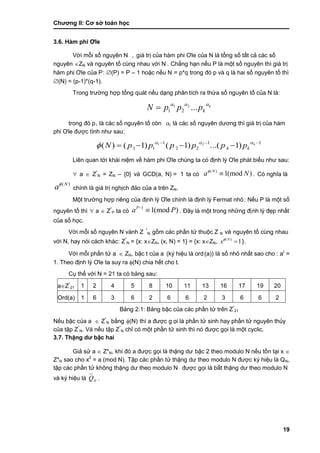 Chƣơng II: Cơ sở toán học
19
3.6. Hàm phi Ơle
Vớ i mỗi số nguyên N , giá trị của hàm phi Ơle của N là tổng số tất cả các số
nguyên ZN và nguyên tố cùng nhau với N . Chẳng hạn nế u P là một số nguyên thì giá tri ̣
hàm phi Ơle của P: (P) = P – 1 hoặc nế u N = p*q trong đó p và q là hai số nguyên tố thì
(N) = (p-1)*(q-1).
Trong trƣờ ng hợp tổng quá t nế u dạng phân tích ra thừa số nguyên tố của N là:
1 2
1 2 ... k
kN p p p  

trong đó pi là các số nguyên tố còn i là các số nguyên dƣơng thì giá trị của hàm
phi Ơle đƣợc tính nhƣ sau:
1 2 11 1
1 1 2 2( ) ( 1) ( 1) ...( 1) k
k kN p p p p p p  
  
   
Liên quan tớ i khá i niệm về hà m phi Ơle chú ng ta có đi ̣nh lý Ơle phá t biểu nhƣ sau:
 a  Z*
N = ZN – {0} và GCD(a, N) = 1 ta có
( )
1(mod )N
a N
 . Có nghĩa là
( )N
a
chính là giá trị nghịch đảo của a trên ZN.
Một trƣờ ng hợp riêng của đi ̣nh lý Ơle chính là đi ̣nh lý Fermat nhỏ : Nế u P là một số
nguyên tố thì  a  Z*
P ta có
1
1(mod )P
a P
 . Đây là một trong nhƣ̃ng đi ̣nh lý đẹp nhấ t
của số học.
Vớ i mỗi số nguyên N và nh Z *
N gồ m cá c phầ n tƣ̉ thuộc Z N và nguyên tố cù ng nhau
vớ i N, hay nó i cá ch khá c: Z*
N = {x: xZN, (x, N) = 1} = {x: xZN, ( )
1N
x
 }.
Vớ i mỗi phầ n tƣ̉ a  ZN, bậc t của a (ký hiệu là ord(a)) là số nhỏ nhất sao cho : at
=
1. Theo đi ̣nh lý Ơle ta suy ra (N) chia hết cho t.
Cụ thể với N = 21 ta có bảng sau:
aZ*
21 1 2 4 5 8 10 11 13 16 17 19 20
Ord(a) 1 6 3 6 2 6 6 2 3 6 6 2
Bảng 2.1: Bảng bậc của các phần tử trên Z*
21
Nếu bậc của a  Z*
N bằ ng (N) thì a đƣợc g ọi là phần tử sinh hay phần tử nguyên thủy
của tập Z*
N. Và nếu tập Z*
N chỉ có một phần tử sinh thì nó đƣợc gọi là một cyclic.
3.7. Thặng dƣ bậc hai
Giả sử a  Z*N, khi đó a đƣợc gọi là thặng dƣ bậc 2 theo modulo N nế u tồ n tại x 
Z*N sao cho x2
= a (mod N). Tập cá c phầ n tƣ̉ thặng dƣ theo modulo N đƣợc ký hiệu là QN,
tập cá c phầ n tƣ̉ không thặng dƣ theo modulo N đƣợc gọi là bất thặng dƣ theo modulo N
và ký hiệu là NQ .
 