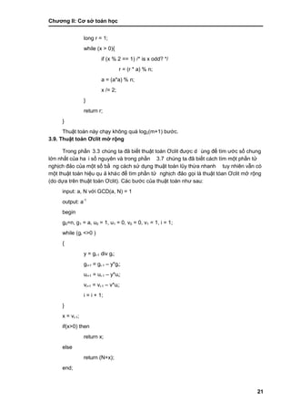 Chƣơng II: Cơ sở toán học
21
long r = 1;
while (x > 0){
if (x % 2 == 1) /* is x odd? */
r = (r * a) % n;
a = (a*a) % n;
x /= 2;
}
return r;
}
Thuật toá n nà y chạy không quá log2(m+1) bƣớ c.
3.9. Thuật toá n Ơclit mở rộng
Trong phầ n 3.3 chúng ta đã biết thuật toán Ơclit đƣợc d ùng để tìm ƣớc số chung
lớ n nhấ t của ha i số nguyên và trong phầ n 3.7 chúng ta đã biết cách tìm một phần tử
nghịch đảo của một số bằ ng cá ch sƣ̉ dụng thuật toá n lũy thƣ̀ a nhanh tuy nhiên vẫn có
một thuật toá n hiệu qu ả khác để tìm phầ n tƣ̉ nghịch đảo gọi là thuật tóan Ơclit mở rộng
(do dƣ̣a trên thuật toá n Ơclit). Các bƣớc của thuật toán nhƣ sau:
input: a, N vớ i GCD(a, N) = 1
output: a-1
begin
g0=n, g1 = a, u0 = 1, u1 = 0, v0 = 0, v1 = 1, i = 1;
while (gi <>0 )
{
y = gi-1 div gi;
gi+1 = gi-1 – y*gi;
ui+1 = ui-1 – y*ui;
vi+1 = vi-1 – v*ui;
i = i + 1;
}
x = vi-1;
if(x>0) then
return x;
else
return (N+x);
end;
 