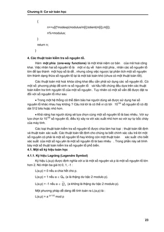 Chƣơng II: Cơ sở toán học
23
{
n+=u[i]*modexp(modulus/m[i],totient(m[i]),m[i]);
n%=modulus;
}
return n;
}
4. Các thuật toán kiể m tra số nguyên tố .
Hàm một phía (one-way functions) là một khái niệm cơ bản của mã hoá công
khai. Việc nhân hai số nguyên tố là một ví dụ về hàm một phía , nhân cá c số nguyên tố
lớ n để tạo thà nh một hợp số là dễ , nhƣng công việc ngƣợc lại phân tích một số nguyên
lớ n thà nh dạng thƣ̀ a số nguyên tố lại là một bà i toá n khó (chƣa có một thuật toá n tố t).
Các thuật toá n mã hoá khóa công khai đều cầ n phải sử dụng các số nguyên tố . Có
một số phƣơng phá p để sinh ra số nguyên tố và hầu hết chúng đều dựa trên các thuật
toán kiểm tra tính nguyên tố của một số nguyên . Tuy nhiên có một số vấ n đề đƣợc đặt ra
đố i vớ i số nguyên tố nhƣ sau
 Trong một hệ thố ng có thể đảm bảo hai ngƣờ i dù ng sẽ đƣợc sƣ̉ dụng hai số
nguyên tố khá c nhau hay không ? Câu trả lờ i là có thể vì có tớ i 10150
số nguyên tố có độ
dài 512 bits hoặc nhỏ hơn.
 Khả năng hai ngƣời dùng sẽ lựa chọn cù ng một số nguyên tố là bao nhiêu. Vớ i sƣ̣
lƣ̣a chọn tƣ̀ 10150
số nguyên tố , điều kỳ xảy ra với xác xuất nhỏ hơn so với sự tự bốc cháy
của máy tính.
Các loại thuật toán kiểm tra số nguyên tố đƣợc chia làm hai loại : thuật toá n tấ t đi ̣nh
và thuật toán xác suất. Các thuật toán tất định cho chúng ta biết chính xác câu trả lời một
số nguyên có phải là một số nguyên tố hay không cò n một thuật toá n xác suất cho biết
xác suất của một số ngu yên là một số nguyên tố là bao nhiêu . Trong phầ n nà y sẽ trình
bày một số thuật toán kiểm tra số nguyên tố phổ biến.
4.1. Một số ký hiệu toán học
4.1.1. Ký hiệu Lagrăng (Legendre Symbol)
Ký hiệu L(a,p) đƣợc đi ̣nh nghĩa vớ i a là một số nguyên và p là một số nguyên tố lớn
hơn 2. Nó nhận ba giá trị 0, 1, -1 :
L(a,p) = 0 nế u a chia hế t cho p.
L(a,p) = 1 nế u a  QN (a là thặng dƣ bậc 2 modulo p).
L(a,p) = -1 nế u a  NQ (a không là thặng dƣ bậc 2 modulo p).
Một phƣơng phá p dễ dà ng để tính toá n ra L(a,p) là :
L(a,p) = a (p-1)/2
mod p
 