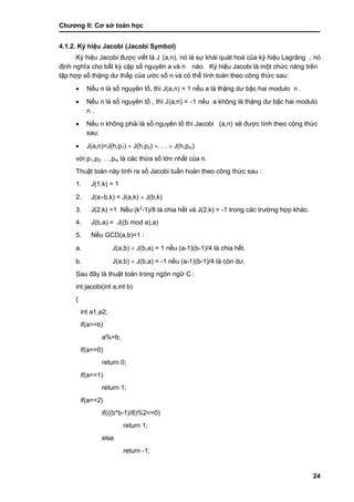 Chƣơng II: Cơ sở toán học
24
4.1.2. Ký hiệu Jacobi (Jacobi Symbol)
Ký hiệu Jacobi đƣợc viết là J (a,n), nó là sự khái quát hoá của ký hiệu Lagrăng , nó
đi ̣nh nghĩa cho bấ t kỳ cặp số nguyên a và n nào. Ký hiệu Jacobi là một chức năng trên
tập hợp số thặng dƣ thấ p của ƣớ c số n và có thể tính toá n theo công thƣ́ c sau:
 Nế u n là số nguyên tố , thì J(a,n) = 1 nế u a là thặng dƣ bậc hai modulo n .
 Nế u n là số nguyên tố , thì J(a,n) = -1 nế u a không là thặng dƣ bậc hai modulo
n .
 Nế u n không phải là số nguyên tố thì Jacobi (a,n) sẽ đƣợc tính theo công thức
sau:
 J(a,n)=J(h,p1)  J(h,p2) . . .  J(h,pm)
vớ i p1,p2. . .,pm là các thừa số lớn nhất của n.
Thuật toá n nà y tính ra số Jacobi tuầ n hoà n theo công thƣ́ c sau :
1. J(1,k) = 1
2. J(ab,k) = J(a,k)  J(b,k)
3. J(2,k) =1 Nế u (k2
-1)/8 là chia hết và J(2,k) = -1 trong cá c trƣờ ng hợp khá c.
4. J(b,a) = J((b mod a),a)
5. Nế u GCD(a,b)=1 :
a. J(a,b)  J(b,a) = 1 nế u (a-1)(b-1)/4 là chia hết.
b. J(a,b)  J(b,a) = -1 nế u (a-1)(b-1)/4 là còn dƣ.
Sau đây là thuật toá n trong ngôn ngƣ̃ C :
int jacobi(int a,int b)
{
int a1,a2;
if(a>=b)
a%=b;
if(a==0)
return 0;
if(a==1)
return 1;
if(a==2)
if(((b*b-1)/8)%2==0)
return 1;
else
return -1;
 