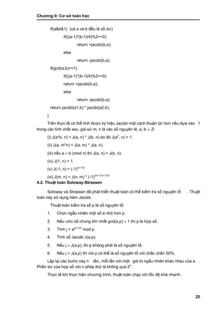 Chƣơng II: Cơ sở toán học
25
if(a&b&1) (cả a và b đều là số dƣ)
if(((a-1)*(b-1)/4)%2==0)
return +jacobi(b,a);
else
return -jacobi(b,a);
if(gcd(a,b)==1)
if(((a-1)*(b-1)/4)%2==0)
return +jacobi(b,a);
else
return -jacobi(b,a);
return jacobi(a1,b) * jacobi(a2,b);
}
Trên thƣ̣c tế có thể tính đƣợc ký hiệu Jacobi một cá ch thuận lợi hơn nế u dƣ̣a và o 1
trong cá c tính chấ t sau, giả sử m, n là cá c số nguyên lẻ, a, b  Z:
(i) J(a*b, n) = J(a, n) * J(b, n) do đó J(a2
, n) = 1.
(ii) J(a, m*n) = J(a, m) * J(a, n).
(iii) nế u a  b (mod n) thì J(a, n) = J(b, n).
(iv) J(1, n) = 1.
(v) J(-1, n) = (-1)(n-1)/2
(vi) J(m, n) = J(n, m) * (-1)(m-1)*(n-1)/4
4.2. Thuật toá n Soloway-Strassen
Soloway và Strassen đã phá t triển thuật toá n có thể kiểm tra số nguyên tố . Thuật
toán này sử dụng hàm Jacobi.
Thuật toá n kiểm tra số p là số nguyên tố:
1. Chọn ngẫu nhiên một số a nhỏ hơn p.
2. Nế u ƣớ c số chung lớ n nhấ t gcd(a,p)  1 thì p là hợp số.
3. Tính j = a(p-1)/2
mod p.
4. Tính số Jacobi J(a,p).
5. Nế u j  J(a,p), thì p không phải là số nguyên tố.
6. Nế u j = J(a,p) thì nói p có thể là số nguyên tố với chắc chắn 50%.
Lặp lại cá c bƣớ c nà y n lầ n, mỗi lầ n vớ i một giá trị ngẫu nhiên khác nhau của a .
Phầ n dƣ của hợp số vớ i n phé p thƣ̉ là không quá 2n
.
Thƣ̣c tế khi thƣ̣c hiện chƣơng trình, thuật toá n chạy vớ i tố c độ khá nhanh.
 