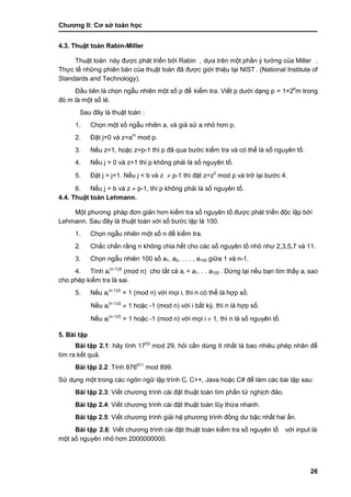 Chƣơng II: Cơ sở toán học
26
4.3. Thuật toá n Rabin-Miller
Thuật toá n này đƣợc phát triển bởi Rabin , dƣ̣a trên một phầ n ý tƣở ng của Miller .
Thƣ̣c tế nhƣ̃ng phiên bản của thuật toá n đã đƣợc giớ i thiệu tại NIST . (National Institute of
Standards and Technology).
Đầu tiên là chọn ngẫu nhiên một số p để kiểm tra. Viế t p dƣớ i dạng p = 1+2b
m trong
đó m là một số lẻ.
Sau đây là thuật toá n :
1. Chọn một số ngẫu nhiên a, và giả sử a nhỏ hơn p.
2. Đặt j=0 và z=am
mod p.
3. Nế u z=1, hoặc z=p-1 thì p đã qua bƣớc kiểm tra và có thể là số nguyên tố.
4. Nế u j > 0 và z=1 thì p không phải là số nguyên tố.
5. Đặt j = j+1. Nế u j < b và z  p-1 thì đặt z=z2
mod p và trở lại bƣớ c 4.
6. Nế u j = b và z  p-1, thì p không phải là số nguyên tố.
4.4. Thuật toá n Lehmann.
Một phƣơng pháp đơn giản hơn kiểm tra số nguyên tố đƣợc phát triển độc lập bởi
Lehmann. Sau đây là thuật toá n vớ i số bƣớ c lặp là 100.
1. Chọn ngẫu nhiên một số n để kiểm tra.
2. Chắ c chắn rằng n không chia hế t cho cá c số nguyên tố nhỏ nhƣ 2,3,5,7 và 11.
3. Chọn ngẫu nhiên 100 số a1, a2, . . . , a100 giƣ̃a 1 và n-1.
4. Tính ai
(n-1)/2
(mod n) cho tấ t cả ai = a1. . . a100 . Dƣ̀ ng lại nế u bạn tìm thấ y ai sao
cho phé p kiểm tra là sai.
5. Nế u ai
(n-1)/2
= 1 (mod n) vớ i mọi i, thì n có thể là hợp số .
Nế u ai
(n-1)/2
 1 hoặc -1 (mod n) vớ i i bấ t kỳ, thì n là hợp số.
Nế u ai
(n-1)/2
= 1 hoặc -1 (mod n) vớ i mọi i  1, thì n là số nguyên tố.
5. Bài tập
Bài tập 2.1: hãy tính 1753
mod 29, hỏi cần dùng ít nhất là bao nhiêu phép nhân để
tìm ra kết quả.
Bài tập 2.2: Tính 876611
mod 899.
Sƣ̉ dụng một trong cá c ngôn ngƣ̃ lập trình C, C++, Java hoặc C# để làm các bài tập sau:
Bài tập 2.3: Viế t chƣơng trình cà i đặt thuật toá n tìm phầ n tƣ̉ nghịch đảo.
Bài tập 2.4: Viế t chƣơng trình cà i đặt thuật toá n lũy thƣ̀ a nhanh.
Bài tập 2.5: Viế t chƣơng trình giải hệ phƣơng trình đồ ng dƣ bậc nhấ t hai ẩn.
Bài tập 2.6: Viế t chƣơng trình cà i đặt thuật toá n kiểm tra số nguyên tố vớ i input là
một số nguyên nhỏ hơn 2000000000.
 