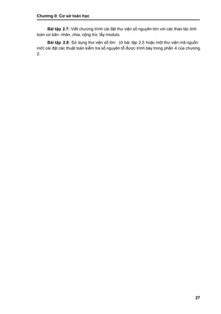 Chƣơng II: Cơ sở toán học
27
Bài tập 2.7: Viế t chƣơng trình cà i đặt thƣ viện số nguyên lớ n vớ i cá c thao tá c tính
toán cơ bản: nhân, chia, cộng trƣ̀ , lấ y modulo.
Bài tập 2.8: Sƣ̉ dụng thƣ viện số lớ n (ở bài tập 2.5 hoặc một thƣ viện mã nguồ n
mở ) cài đặt các thuật toán kiểm tra số nguyên tố đƣợc trình bày trong phần 4 của chƣơng
2.
 