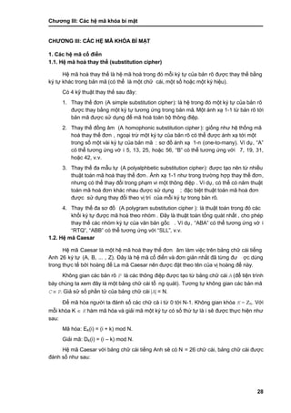 Chƣơng III: Các hệ mã khóa bí mật
28
CHƢƠNG III: CÁC HỆ MÃ KHÓA BÍ MẬT
1. Các hệ mã cổ điển
1.1. Hệ mã hoá thay thế (substitution cipher)
Hệ mã hoá thay thế là hệ mã hoá trong đó mỗi ký tƣ̣ của bản rõ đƣợc thay thế bằ ng
ký tự khác trong bản mã (có thể là một chữ cái, một số hoặc một ký hiệu).
Có 4 kỹ thuật thay thế sau đây:
1. Thay thế đơn (A simple substitution cipher): là hệ trong đó một ký tự của bản rõ
đƣợc thay bằng một ký tƣ̣ tƣơng ƣ́ ng trong bản mã. Một á nh xạ 1-1 tƣ̀ bản rõ tớ i
bản mã đƣợc sử dụng để mã hoá toàn bộ thông điệp.
2. Thay thế đồ ng âm (A homophonic substitution cipher ): giố ng nhƣ hệ thố ng mã
hoá thay thế đơn , ngoại trừ một ký tự của bản rõ có thể đƣợc ánh xạ tới một
trong số một và i ký tƣ̣ của bản mã : sơ đồ á nh xạ 1-n (one-to-many). Ví dụ, “A”
có thể tƣơng ứng vớ i 5, 13, 25, hoặc 56, “B” có thể tƣơng ƣ́ ng vớ i 7, 19, 31,
hoặc 42, v.v.
3. Thay thế đa mẫu tƣ̣ (A polyalphbetic substitution cipher): đƣợc tạo nên tƣ̀ nhiều
thuật toá n mã hoá thay thế đơn. Ánh xạ 1-1 nhƣ trong trƣờ ng hợp thay thế đơn,
nhƣng có thể thay đổi trong phạm vi một thông điệp . Ví dụ, có thể có năm thuật
toán mã hoá đơn khác nhau đƣợc sử dụng ; đặc biệt thuật toá n mã hoá đơn
đƣợc sƣ̉ dụng thay đổi theo vi ̣trí của mỗi ký tƣ̣ trong bản rõ.
4. Thay thế đa sơ đồ (A polygram substitution cipher ): là thuật toán trong đó các
khố i ký tƣ̣ đƣợc mã hoá theo nhó m . Đây là thuật toá n tổng quá t nhấ t , cho phé p
thay thế cá c nhó m ký tƣ̣ của văn bản gố c . Ví dụ, “ABA” có thể tƣơng ƣ́ ng vớ i
“RTQ”, “ABB” có thể tƣơng ƣ́ ng vớ i “SLL”, v.v.
1.2. Hệ mã Caesar
Hệ mã Caesar là một hệ mã hoá thay thế đơn âm làm việc trên bảng chữ cái tiếng
Anh 26 ký tự (A, B, ... , Z). Đây là hệ mã cổ điển và đơn giản nhấ t đã tƣ̀ ng đƣ ợc dùng
trong thƣ̣c tế bở i hoà ng đế La mã Caesar nên đƣợc đặt theo tên của vi ̣hoà ng đế nà y.
Không gian cá c bản rõ P là các thông điệp đƣợc tạo từ bảng chữ cái A (để tiện trình
bày chúng ta xem đây là một bảng chữ cái tổ ng quá t). Tƣơng tƣ̣ không gian cá c bản mã
C  P. Giả sử số phần tử của bảng chữ cái |A| = N.
Để mã hó a ngƣờ i ta đá nh số cá c chƣ̃ cá i tƣ̀ 0 tớ i N-1. Không gian khó a K = ZN. Vớ i
mỗi khó a K  K hàm mã hóa và giải mã một ký tự có số thứ tự là i sẽ đƣợc thực hiện nhƣ
sau:
Mã hóa: EK(i) = (i + k) mod N.
Giải mã: DK(i) = (i – k) mod N.
Hệ mã Caesar vớ i bảng chƣ̃ cá i tiế ng Anh sẽ có N = 26 chƣ̃ cá i, bảng chữ cái đƣợc
đá nh số nhƣ sau:
 