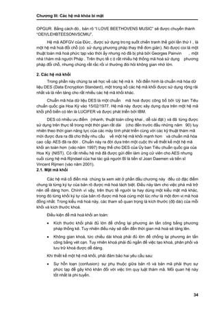 Chƣơng III: Các hệ mã khóa bí mật
34
OPGUR. Bằng cá ch đó , bản rõ “I LOVE BEETHOVENS MUSIC” sẽ đƣợc chuyển thành
“OEIVLEHBTEESONVSCMIU”.
Hệ mã ADFGV của Đƣ́ c , đƣợc sƣ̉ dụng trong suố t chiế n tranh thế giớ i lầ n thƣ́ I , là
một hệ mã hoá đổi chỗ (có sử dụng phƣơng phá p thay thế đơn giản). Nó đƣợc coi là một
thuật toá n mã hoá phƣ́ c tạp và o thờ i ấ y nhƣng nó đã bi ̣phá bở i Georges Painvin , một
nhà thám mã ngƣời Pháp . Trên thƣ̣c tế c ó rất nhiều hệ thống mã hoá sử dụng phƣơng
pháp đổi chỗ, nhƣng chúng rấ t rắ c rố i vì thƣờng đòi hỏi không gian nhớ lớ n.
2. Các hệ mã khối
Trong phầ n nà y chú ng ta sẽ học về cá c hệ mã k hố i điển hình là chuẩn mã hó a dƣ̃
liệu DES (Data Encryption Standard), một trong số cá c hệ mã khố i đƣợc sƣ̉ dụng rộng rãi
nhấ t và là nề n tảng cho rấ t nhiề u cá c hệ mã khố i khá c.
Chuẩn mã hó a dƣ̃ liệu DES là một chuẩn mã hoá đƣợc công bố bởi Uỷ ban Tiêu
chuẩn quốc gia Hoa Kỳ vào 15/02/1977. Hệ mã nà y đƣợc xây dựng dựa trên một hệ mã
khố i phổ biến có tên là LUCIFER và đƣợc phát triển bởi IBM.
DES có nhiề u ƣu điểm (nhanh, thuật toá n công khai , dễ cà i đặt ) và đã tƣ̀ ng đƣợc
sƣ̉ dụng trên thƣ̣c tế trong một thờ i gian rấ t dà i (cho đế n trƣớ c đầ u nhƣ̃ng năm 90) tuy
nhiên theo thờ i gian năng lƣ̣c của cá c má y tính phá t triển cù ng vớ i cá c kỹ thuật thá m mã
mớ i đƣợc đƣa ra đã cho thấ y nhu cầ u về một hệ mã khố i mạnh hơn và chuẩn mã hóa
cao cấp AES đã ra đờ i . Chuẩn nà y ra đờ i dƣ̣a trên một cuộc thi về thiế t kế một hệ mã
khố i an toà n hơn (vào năm 1997) thay thế cho DES của Ủ y ban Tiêu chuẩn quố c gia của
Hoa Kỳ (NIST). Có rất nhiều hệ mã đã đƣợc gửi đến làm ứng cử viên cho AES nhƣng
cuố i cù ng hệ mã Rijndael của hai tá c giả ngƣờ i Bỉ là tiế n sĩJoan Daemen và tiế n sĩ
Vincent Rijmen (vào năm 2001).
2.1. Mật mã khối
Các hệ mã cổ điển mà chúng ta xem xét ở phần đầu chƣơng này đều có đặc điểm
chung là từng ký tự của bản rõ đƣợc mã hoá tách biệt. Điều này làm cho việc phá mã trở
nên dễ dàng hơn. Chính vì vậy, trên thực tế ngƣời ta hay dùng một kiểu mật mã khác,
trong đó từng khối ký tự của bản rõ đƣợc mã hoá cùng một lúc nhƣ là một đơn vị mã hoá
đồng nhất. Trong kiểu mã hoá này, các tham số quan trọng là kích thƣớc (độ dài) của mỗi
khối và kích thƣớc khoá.
Điều kiện để mã hoá khối an toàn:
 Kích thƣớc khối phải đủ lớn để chống lại phƣơng án tấn công bằng phƣơng
pháp thống kê. Tuy nhiên điều này sẽ dẫn đến thời gian mã hoá sẽ tăng lên.
 Không gian khoá, tức chiều dài khoá phải đủ lớn để chống lại phƣơng án tấn
công bằng vét cạn. Tuy nhiên khoá phải đủ ngắn để việc tạo khoá, phân phối và
lƣu trữ khoá đƣợc dễ dàng.
Khi thiết kế một hệ mã khối, phải đảm bảo hai yêu cầu sau:
 Sự hỗn loạn (confusion): sự phụ thuộc giữa bản rõ và bản mã phải thực sự
phức tạp để gây khó khăn đối với việc tìm quy luật thám mã. Mối quan hệ này
tốt nhất là phi tuyến.
 