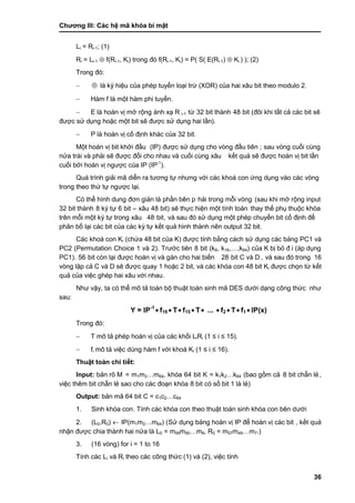 Chƣơng III: Các hệ mã khóa bí mật
36
Li = Ri-1; (1)
Ri = Li-1  f(Ri-1, Ki) trong đó f(Ri-1, Ki) = P( S( E(Ri-1)  Ki ) ); (2)
Trong đó:
  là ký hiệu của phép tuyển loại trừ (XOR) của hai xâu bit theo modulo 2.
 Hàm f là một hàm phi tuyến.
 E là hoá n vi ̣mở rộng á nh xạ R i-1 tƣ̀ 32 bit thà nh 48 bit (đôi khi tấ t cả cá c bit sẽ
đƣợc sƣ̉ dụng hoặc một bit sẽ đƣợc sử dụng hai lần).
 P là hoá n vi ̣cố đi ̣nh khá c của 32 bit.
Một hoá n vi ̣bit khở i đầ u (IP) đƣợc sƣ̉ dụng cho vò ng đầ u tiên ; sau vò ng cuố i cù ng
nƣ̉ a trá i và phải sẽ đƣợc đổi cho nhau và cuố i cù ng xâu kế t quả sẽ đƣợc hoá n vi ̣bit lầ n
cuố i bở i hoá n vi ̣ngƣợc của IP (IP-1
).
Quá trình giải mã diễn ra tƣơng tự nhƣng với các khoá con ứng dụng vào các vòng
trong theo thƣ́ tƣ̣ ngƣợc lại.
Có thể hình dung đơn giản là phần bên p hải trong mỗi vòng (sau khi mở rộng input
32 bit thà nh 8 ký tự 6 bit – xâu 48 bit) sẽ thực hiện một tính toán thay thế phụ thuộc khó a
trên mỗi một ký tƣ̣ trong xâu 48 bit, và sau đó sử dụng một phép chuyển bit cố định để
phân bố lại cá c bit của cá c ký tƣ̣ kế t quả hình thành nên output 32 bit.
Các khoá con Ki (chƣ́ a 48 bit của K) đƣợc tính bằ ng cá ch sƣ̉ dụng cá c bảng PC1 và
PC2 (Permutation Choice 1 và 2). Trƣớ c tiên 8 bit (k8, k16,…,k64) của K bị bỏ đ i (áp dụng
PC1). 56 bit cò n lại đƣợc hoá n vi ̣và gá n cho hai biến 28 bit C và D , và sau đó trong 16
vòng lặp cả C và D sẽ đƣợc quay 1 hoặc 2 bit, và các khóa con 48 bit Ki đƣợc chọn tƣ̀ kết
quả của việc ghép hai xâu với nhau.
Nhƣ vậy, ta có thể mô tả toàn bộ thuật toán sinh mã DES dƣới dạng công thức nhƣ
sau:
Y = IP-1
 f16  T f15  T ...  f2  T f1  IP(x)
Trong đó:
 T mô tả phép hoán vị của các khối LiRi (1 ≤ i ≤ 15).
 fi mô tả việc dùng hàm f với khoá Ki (1 ≤ i ≤ 16).
Thuật toá n chi tiế t:
Input: bản rõ M = m1m2…m64, khóa 64 bit K = k1k2…k64 (bao gồ m cả 8 bit chẵn lẻ ,
việc thêm bit chẵn lẻ sao cho cá c đoạn khó a 8 bit có số bit 1 là lẻ)
Output: bản mã 64 bit C = c1c2…c64
1. Sinh khó a con. Tính các khóa con theo thuật toán sinh khóa con bên dƣới
2. (L0,R0)  IP(m1m2…m64) (Sƣ̉ dụng bảng hoá n vi ̣IP để hoá n vi ̣cá c bit , kế t quả
nhận đƣợc chia thà nh hai nƣ̉ a là L0 = m58m50…m8, R0 = m57m49…m7.)
3. (16 vòng) for i = 1 to 16
Tính các Li và Ri theo cá c công thƣ́ c (1) và (2), việc tính
 
