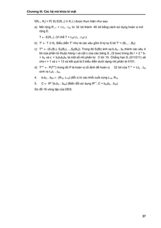 Chƣơng III: Các hệ mã khóa bí mật
37
f(Ri-1, Ki) = P( S( E(Ri-1)  Ki ) ) đƣợc thƣ̣c hiện nhƣ sau:
a) Mở rộng R i-1 = r1r2…r32 tƣ̀ 32 bit thà nh 48 bit bằ ng cá ch sƣ̉ dụng hoá n vi ̣mở
rộng E.
T  E(Ri-1). (Vì thế T = r32r1r2…r32r1)
b) T’  T  Ki. Biểu diễn T’ nhƣ là cá c xâu gồ m 8 ký tự 6 bit T’ = (B1,…,B8)
c) T’’  (S1(B1), S2(B2),…,S8(B8)). Trong đó Si(Bi) ánh xạ b1b2…b6 thành các xâu 4
bit của phầ n tƣ̉ thuộc hà ng r và cột c của cá c bảng S i (S box) trong đó r = 2 * b1
+ b6 và c = b2b3b4b5 là một số nhị phân từ 0 tớ i 15. Chẳng hạn S 1(011011) sẽ
cho r = 1 và c = 13 và kết quả là 5 biểu diễn dƣớ i dạng nhi ̣phân là 0101.
d) T’’’  P(T’’) trong đó P là hoá n vi ̣cố đi ̣nh để hoá n vi ̣ 32 bit của T ’’ = t1t2…t32
sinh ra t16t7…t25.
4. b1b2…b64  (R16, L16) (đổi vi ̣trí cá c khố i cuố i cù ng L16, R16
5. C  IP-1
(b1b2…b64) (Biế n đổi sƣ̉ dụng IP-1
, C = b40b8…b25)
Sơ đồ 16 vòng lặp của DES:
 