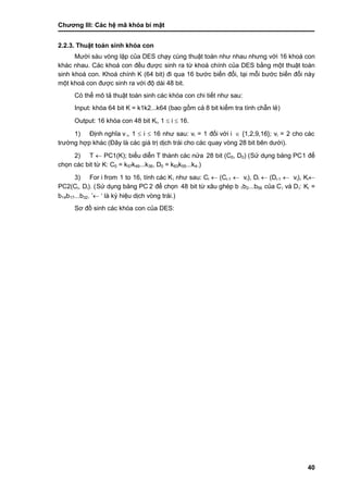 Chƣơng III: Các hệ mã khóa bí mật
40
2.2.3. Thuật toá n sinh khó a con
Mƣờ i sá u vòng lặp của DES chạy cùng thuật toán nhƣ nhau nhƣng với 16 khoá con
khác nhau. Các khoá con đều đƣợc sinh ra từ khoá chính của DES bằng một thuật toán
sinh khoá con. Khoá chính K (64 bit) đi qua 16 bƣớc biến đổi, tại mỗi bƣớc biến đổi này
một khoá con đƣợc sinh ra với độ dài 48 bit.
Có thể mô tả thuật toán sinh các khóa con chi tiết nhƣ sau:
Input: khóa 64 bit K = k1k2...k64 (bao gồ m cả 8 bit kiểm tra tính chẵn lẻ )
Output: 16 khóa con 48 bit Ki, 1  i  16.
1) Đi ̣nh nghĩa v i, 1  i  16 nhƣ sau: vi = 1 đố i vớ i i  {1,2,9,16}; vi = 2 cho cá c
trƣờ ng hợp khá c (Đây là cá c giá tri ̣di ̣ch trá i cho cá c quay vò ng 28 bit bên dƣớ i).
2) T  PC1(K); biểu diễn T thà nh cá c nƣ̉ a 28 bit (C0, D0) (Sƣ̉ dụng bảng PC1 để
chọn các bit từ K: C0 = k57k49...k36, D0 = k63k55...k4.)
3) For i from 1 to 16, tính các Ki nhƣ sau: Ci  (Ci-1  vi), Di  (Di-1  vi), Ki
PC2(Ci, Di). (Sƣ̉ dụng bảng PC 2 để chọn 48 bit tƣ̀ xâu ghé p b 1b2...b56 của Ci và Di: Ki =
b14b17...b32. ‟ „ là ký hiệu di ̣ch vò ng trá i.)
Sơ đồ sinh cá c khó a con của DES:
 