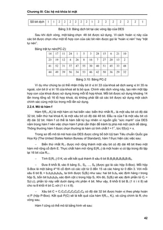 Chƣơng III: Các hệ mã khóa bí mật
42
Số bit dịch 1 1 2 2 2 2 2 2 1 2 2 2 2 2 2 1
Bảng 3.9: Bảng dịch bit tại các vòng lặp của DES
Sau khi dịch vòng, một bảng chọn 48 bit đƣợc sƣ̉ dụng. Vì cá ch hoán vị này của
các bit đƣợc chọn nhƣ một tổ hợp con của các bit nên đƣợc gọi là “hoán vị nén” hay “trật
tự nén”.
Bảng trật tự nén(PC-2):
14 17 11 24 1 5 3 28 15 6 21 10
23 19 12 4 26 8 16 7 27 20 13 2
41 52 31 37 47 55 30 40 51 45 33 48
44 49 39 56 34 53 46 42 50 36 29 32
Bảng 3.10: Bảng PC-2
Ví dụ nhƣ chúng ta có thể nhận thấ y bit ở vị trí 33 của khoá sẽ dịch sang vị trí 35 ra
ngoài, còn bit ở vị trí 18 của khoá sẽ bị bỏ qua. Chính việc dịch vòng này, tạo nên một tập
hợp con của khoá đƣợc sử dụng trong mỗi tổ hợp khoá. Mỗi bit đƣợc sử dụng khoảng 14
lần trong tổng số 16 tổ hợp khoá, dù không phải tất cả các bít đƣợc sử dụng một cách
chính xác cùng một lúc trong mỗi lần sử dụng.
2.2.4. Mô tả hàm f
Hàm f(Ri-1,Ki) là một hàm có hai biến vào: biến thứ nhất Ri-1 là một xâu bit có độ dài
32 bit, biến thứ hai khoá Ki là một xâu bít có độ dài 48 bit. Đầu ra của f là một xâu bit có
độ dài 32 bit. Hàm f có thể là hàm bất kỳ tuy nhiên vì nguồn gốc “sức mạnh” của DES
nằm trong hàm f nên việc chọn hàm f phải cẩn thận để tránh bị phá mã một cách dễ dàng.
Thông thƣờng hàm f đƣợc chọn thƣờng là hàm có tính chất f = f-1
, tức f(f(x)) = x.
Trong sơ đồ mô tả mã hoá của DES đƣợc công bố bởi Uỷ ban Tiêu chuẩn Quốc gia
Hoa Kỳ (The Untied States Nation Bureau of Standard), hàm f thực hiện các việc sau:
 Biến thứ nhất Ri-1 đƣợc mở rộng thành một xâu bit có độ dài 48 bit theo một
hàm mở rộng cố định E. Thực chất hàm mở rộng E(Ri-1) là một hoán vị có lặp trong đó lặp
lại 16 bit của Ri-1.
 Tính E(Ri-1)  Ki và viết kết quả thành 8 xâu 6 bit B1B2B3B4B5B6B7B8.
 Đƣa 8 khối Bi vào 8 bảng S1, S2, ..., S8 (đƣợc gọi là các hộp S-Box). Mỗi hộp
S-Box là một bảng 4*16 cố định có các cột từ 0 đến 15 và các hàng từ 0 đến 3. Với mỗi
xâu 6 bit Bi = b1b2b3b4b5b6, ta tính đƣợc Si(Bi) nhƣ sau: hai bit b1b6 xác định hàng r trong
hộp Si, bốn bit b2b3b4b5 xác định cột c trong hộp Si. Khi đó, Si(Bi) sẽ xác định phần tử Ci =
Si(r,c), phần tử này viết dƣới dạng nhị phân 4 bit. Nhƣ vậy, 8 khối 6 bit Bi (1 ≤ i ≤ 8) sẽ
cho ra 8 khối 4 bit Ci với (1 ≤ i ≤ 8).
 Xâu bit C = C1C2C3C4C5C6C7C8 có độ dài 32 bit đƣợc hoán vị theo phép hoán
vị P (hộp P-Box). Kết quả P(C) sẽ là kết quả của hàm f(Ri-1, Ki), và cũng chính là Ri cho
vòng sau.
Hàm f cũng có thể mô tả bằng hình vẽ sau:
 