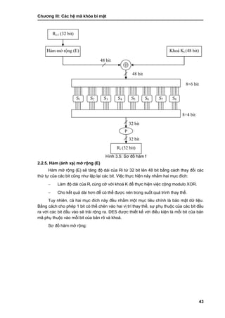 Chƣơng III: Các hệ mã khóa bí mật
43
Hình 3.5: Sơ đồ hàm f
2.2.5. Hàm (ánh xạ) mở rộng (E)
Hàm mở rộng (E) sẽ tăng độ dài của Ri từ 32 bit lên 48 bit bằng cách thay đổi các
thứ tự của các bit cũng nhƣ lặp lại các bit. Việc thực hiện này nhằm hai mục đích:
 Làm độ dài của Ri cùng cỡ với khoá K để thực hiện việc cộng modulo XOR.
 Cho kết quả dài hơn để có thể đƣợc nén trong suốt quá trình thay thế.
Tuy nhiên, cả hai mục đích này đều nhằm một mục tiêu chính là bảo mật dữ liệu.
Bằng cách cho phép 1 bit có thể chèn vào hai vị trí thay thế, sự phụ thuộc của các bit đầu
ra với các bit đầu vào sẽ trải rộng ra. DES đƣợc thiết kế với điều kiện là mỗi bit của bản
mã phụ thuộc vào mỗi bit của bản rõ và khoá.
Sơ đồ hàm mở rộng:
32 bit
32 bit
8×6 bit
Ri-1 (32 bit)
Hàm mở rộng (E) Khoá Ki (48 bit)
S1 S2 S3 S4 S5 S6 S7 S8
P
Ri (32 bit)
48 bit
8×4 bit
48 bit
 