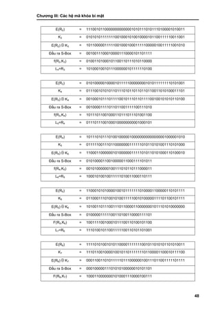 Chƣơng III: Các hệ mã khóa bí mật
48
E(R2) = 111001011000000000000010101110101110100001010011
K3 = 010101011111110010001010010000101100111110011001
E(R2)  K3 = 101100000111110010001000111110000010011111001010
Đầu ra S-Box = 00100111000100001110000101101111
f(R2,K3) = 01001101000101100110111010110000
L4=R3 = 10100010010111000000101111110100
E(R3) = 010100000100001011111000000001010111111110101001
K4 = 011100101010110111010110110110110011010100011101
E(R3)  K4 = 001000101110111100101110110111100100101010110100
Đầu ra S-Box = 00100001111011011001111100111010
f(R3,K4) = 10111011001000110111011101001100
L5=R4 = 01110111001000100000000001000101
E(R4) = 101110101110100100000100000000000000001000001010
K5 = 011111001110110000000111111010110101001110101000
E(R4)  K5 = 110001100000010100000011111010110101000110100010
Đầu ra S-Box = 01010000110010000011000111101011
f(R4,K5) = 00101000000100111010110111000011
L6=R5 = 10001010010011111010011000110111
E(R5) = 110001010100001001011111110100001100000110101111
K6 = 011000111010010100111110010100000111101100101111
E(R5)  K6 = 101001101110011101100001100000001011101010000000
Đầu ra S-Box = 01000001111100110100110000111101
F(R5,K6) = 10011110010001011100110100101100
L7=R6 = 11101001011001111100110101101001
E(R6) = 111101010010101100001111111001011010101101010011
K7 = 111011001000010010110111111101100001100010111100
E(R6)  K7 = 000110011010111110111000000100111011001111101111
Đầu ra S-Box = 00010000011101010100000010101101
F(R6,K7) = 10001100000001010001110000100111
 