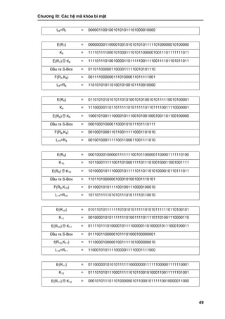 Chƣơng III: Các hệ mã khóa bí mật
49
L8=R7 = 00000110010010101011101000010000
E(R7) = 000000001100001001010101010111110100000010100000
K8 = 111101111000101000111010110000010011101111111011
E(R7)  K8 = 111101110100100001101111100111100111101101011011
Đầu ra S-Box = 01101100000110000111110010101110
F(R7,K8) = 00111100000011101000011011111001
L9=R8 = 11010101011010010100101110010000
E(R8) = 011010101010101101010010101001010111110010100001
K9 = 111000001101101111101011111011011110011110000001
E(R8)  K9 = 100010100111000010111001010010001001101100100000
Đầu ra S-Box = 00010001000011000101011101110111
F(R8,K9) = 00100010001101100111110001101010
L10=R9 = 00100100011111001100011001111010
E(R9) = 000100001000001111111001011000001100001111110100
K10 = 101100011111001101000111101110100100011001001111
E(R9)  K10 = 101000010111000010111110110110101000010110111011
Đầu ra S-Box = 11011010000001000101001001110101
F(R9,K10) = 01100010101111001001110000100010
L11=R10 = 10110111110101011101011110110010
E(R10) = 010110101111111010101011111010101111110110100101
K11 = 001000010101111111010011110111101101001110000110
E(R10)  K11 = 011110111010000101111000001101000010111000100011
Đầu ra S-Box = 01110011000001011101000100000001
f(R10,K11) = 11100001000001001111101000000010
L12=R11 = 11000101011110000011110001111000
E(R11) = 011000001010101111110000000111111000001111110001
K12 = 011101010111000111110101100101000110011111101001
E(R11)  K12 = 000101011101101000000101100010111110010000011000
 