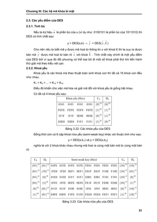Chƣơng III: Các hệ mã khóa bí mật
51
2.3. Các yếu điểm của DES
2.3.1. Tính bù
Nếu ta ký hiệu u là phần bù của u (ví dụ nhƣ: 0100101 là phần bù của 1011010) thì
DES có tính chất sau:
y = DES(x,k) → y = DES( x , k )
Cho nên nếu ta biết mã y đƣợc mã hoá từ thông tin x với khoá K thì ta suy ra đƣợc
bản mã y đƣợc mã hoá từ bản rõ x với khoá k . Tính chất này chính là một yếu điểm
của DES bởi vì qua đó đối phƣơng có thể loại bỏ đi một số khoá phải thử khi tiến hành
thử giải mã theo kiểu vét cạn.
2.3.2. Khoá yếu
Khoá yếu là các khoá mà theo thuật toán sinh khoá con thì tất cả 16 khoá con đều
nhƣ nhau:
K1 = K2 = ... = K15 = K16
Điều đó khiến cho việc mã hóa và giải mã đối với khoá yếu là giống hệt nhau.
Có tất cả 4 khoá yếu sau:
Khoá yếu (Hex) C0 D0
0101 0101 0101 0101 {0}28
{0}28
FEFE FEFE FEFE FEFE {1}28
{1}28
1F1F 1F1F 0E0E 0E0E {0}28
{1}28
E0E0 E0E0 F1F1 F1F1 {1}28
{0}28
Bảng 3.22: Các khóa yếu của DES
Đồng thời còn có 6 cặp khoá nƣ̉ a yếu (semi-weak key) khác với thuộc tính nhƣ sau:
y = DES(x,k1) và y = DES(x,k2)
nghĩa là với 2 khoá khác nhau nhƣng mã hoá ra cùng một bản mã từ cùng một bản
rõ:
C0 D0 Semi-weak key (Hex) C0 D0
{01}14
{01}14
01FE 01FE 01FE 01FE FE01 FE01 FE01 FE01 {10}14
{10}14
{01}14
{10}14
1FE0 1FE0 0EF1 0EF1 E01F E01F F10E F10E {10}14
{01}14
{01}14
{0}28
01E0 01E0 01F1 01F1 E001 E001 F101 F101 {10}14
{0}28
{01}14
{1}28
1FFE 1FFE 0EFE 0EFE FE1F FE1F FE0E FE0E {10}14
{1}28
{0}28
{01}14
011F 011F 010E 010E 1F01 1F01 0E01 0E01 {0}28
{10}14
{1}28
{01}14
E0FE E0FE F1FE F1FE FEE0 FEE0 FEF1 FEF1 {1}28
{10}14
Bảng 3.23: Các khóa nửa yếu của DES
 