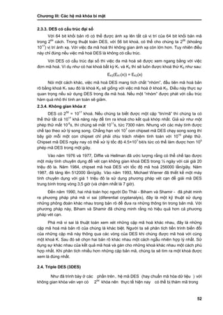 Chƣơng III: Các hệ mã khóa bí mật
52
2.3.3. DES có cấu trúc đại số
Với 64 bit khối bản rõ có thể đƣợc ánh xạ lên tất cả vị trí của 64 bit khối bản mã
trong 264
cách. Trong thuật toán DES, với 56 bit khoá, có thể cho chúng ta 256
(khoảng
1017
) vị trí ánh xạ. Với việc đa mã hoá thì không gian ánh xạ còn lớn hơn. Tuy nhiên điều
này chỉ đúng nếu việc mã hoá DES là không có cấu trúc.
Với DES có cấu trúc đại số thì việc đa mã hoá sẽ đƣợc xem ngang bằng với việc
đơn mã hoá. Ví dụ nhƣ có hai khoá bất kỳ K1 và K2 thì sẽ luôn đƣợc khoá thứ K3 nhƣ sau:
EK2(EK1(x)) = EK3(x)
Nói một cách khác, việc mã hoá DES mang tích chất “nhóm”, đầu tiên mã hoá bản
rõ bằng khoá K1 sau đó là khoá K2 sẽ giống với việc mã hoá ở khoá K3. Điều này thực sự
quan trọng nếu sử dụng DES trong đa mã hoá. Nếu một “nhóm” đƣợc phát với cấu trúc
hàm quá nhỏ thì tính an toàn sẽ giảm.
2.3.4. Không gian khó a K
DES có 256
= 1017
khoá. Nếu chúng ta biết đƣợc một cặp “tin/mã” thì chúng ta có
thể thử tất cả 1017
khả năng này để tìm ra khoá cho kết quả khớp nhất. Giả sử nhƣ một
phép thử mất 10-6
s, thì chúng sẽ mất 1011
s, tức 7300 năm. Nhƣng với các máy tính đƣợc
chế tạo theo xử lý song song. Chẳng hạn với 107
con chipset mã DES chạy song song thì
bây giờ mỗi một con chipset chỉ phải chịu trách nhiệm tính toán với 1010
phép thử.
Chipset mã DES ngày nay có thể xử lý tốc độ 4.5×107
bit/s tức có thể làm đƣợc hơn 105
phép mã DES trong một giây.
Vào năm 1976 và 1977, Diffie và Hellman đã ƣớc lƣợng rằng có thể chế tạo đƣợc
một máy tính chuyên dụng để vét cạn không gian khoá DES trong ½ ngày với cái giá 20
triệu đô la. Năm 1984, chipset mã hoá DES với tốc độ mã hoá 256000 lần/giây. Năm
1987, đã tăng lên 512000 lần/giây. Vào năm 1993, Michael Wiener đã thiết kế một máy
tính chuyên dụng với giá 1 triệu đô la sử dụng phƣơng pháp vét cạn để giải mã DES
trung bình trong vòng 3,5 giờ (và chậm nhất là 7 giờ).
Đến năm 1990, hai nhà toán học ngƣời Do Thái - Biham và Shamir - đã phát minh
ra phƣơng pháp phá mã vi sai (diferential cryptanalyis), đây là một kỹ thuật sử dụng
những phỏng đoán khác nhau trong bản rõ để đƣa ra những thông tin trong bản mã. Với
phƣơng pháp này, Biham và Shamir đã chứng minh rằng nó hiệu quả hơn cả phƣơng
pháp vét cạn.
Phá mã vi sai là thuật toán xem xét những cặp mã hoá khác nhau, đây là những
cặp mã hoá mà bản rõ của chúng là khác biệt. Ngƣời ta sẽ phân tích tiến trình biến đổi
của những cặp mã này thông qua các vòng của DES khi chúng đƣợc mã hoá với cùng
một khoá K. Sau đó sẽ chọn hai bản rõ khác nhau một cách ngẫu nhiên hợp lý nhất. Sử
dụng sự khác nhau của kết quả mã hoá và gán cho những khoá khác nhau một cách phù
hợp nhất. Khi phân tích nhiều hơn những cặp bản mã, chúng ta sẽ tìm ra một khoá đƣợc
xem là đúng nhất.
2.4. Triple DES (3DES)
Nhƣ đã trình bà y ở cá c phầ n trên, hệ mã DES (hay chuẩn mã hó a dƣ̃ liệu ) vớ i
không gian khó a vẻn vẹn có 254
khóa nên thƣ̣c tế hiện nay có thể bị thám mã trong
 