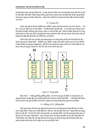 Chƣơng III: Các hệ mã khóa bí mật
53
khoảng thời gian vài giờ đồng hồ. Vì vậy việc tìm kiếm các hệ mã khác thay thế cho D ES
là một điều cần thiết. Một trong nhƣ̃ng cá ch thƣ́ c đƣợc xem xé t đầ u tiên là tận dụng DES
nhƣng sƣ̉ dụng mã hó a nhiề u lầ n . Cách thứ nhất là sử dụng hai khóa để mã hóa hai lần
nhƣ sau:
C = EK2(EK1(P))
Cách này gọi là doubl e DES hay 2DES, khóa của hệ mã theo mô hình này là 112
bit, có vẻ an toàn hơn so với DES , ít nhất là trên nguyên tắc . Tuy nhiên cá c chƣ́ ng minh
về mặt lý thuyế t (không nằ m trong phạm vi của tà i liệu nà y ) đã cho thấ y rằ ng hệ m ã này
không hề an toà n hơn DES (thuật toá n thá m mã theo kiểu vét cạn brute -force yêu cầ u số
phép tính gấp đôi để thám mã 2DES so vớ i DES).
Cách thức thứ hai và hiện nay đang đƣợc sử dụng rộng rãi là mã hóa DES ba lần ,
cách nà y gọi là Triple DES (TDES) hay 3DES, hoặc một cá ch chuẩn mƣ̣c hơn là TDEA
(Triple Data Encryption Algorithm). Mô hình sƣ̉ dụng đơn giản nhấ t của Triple DES là mã
hóa 3 lầ n sƣ̉ dụng 3 khóa K1, K2, K3 nhƣ hình minh họa sau:
Hình 3.7: Triple DES
Bản mã C = DESK3(DESK2(DESK1(M)), mô hình nà y gọi là EEE vì cả ba bƣớ c sƣ̉
dụng ba khóa ở đây đều sử dụng thuật toán mã hóa chuẩn của DES , một biế n thể khá c
của mô hình này gọi là EDE vớ i bƣớ c ở giƣ̃a sƣ̉ dụng thuật toá n giải mã của DES:
C = DESK3( 1
2KDES
(DESK1(M)).
Việc lƣ̣a chọn mã hó a hay giải mã ở bƣớ c thƣ́ hai không là m thay đổi tính an toà n
của Triple DES. Khóa của Triple DES là 168 bit, một số biế n thể của Triple DES sƣ̉ dụng
khóa có độ dài 112 bit (K1=K3) nhƣng khá c vớ i double DES, khi đó phƣơng phá p nà y có
tên gọi là Two key Triple DES . Các chứng minh về mặt lý thuyết và các tấn công đối với
Triple DES cho thấ y hệ mã nà y vẫn sẽ cò n đƣợc sƣ̉ dụng trong một tƣơng lai dà i nƣ̃a
mặc dù trên trên thƣ̣c tế nó chậm hơn so vớ i AES 6 lầ n.
 