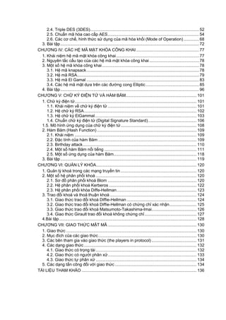 2.4. Triple DES (3DES)............................................................................................ 52
2.5. Chuẩn mã hó a cao cấ p AES............................................................................. 54
2.6. Các cơ chế, hình thức sử dụng của mã hóa khối (Mode of Operation) ............. 68
3. Bài tập..................................................................................................................... 72
CHƢƠNG IV: CÁC HỆ MÃ MẬT KHÓA CÔNG KHAI ..................................................... 77
1. Khái niệm hệ mã mật khóa công khai...................................................................... 77
2. Nguyên tắ c cấ u tạo của cá c hệ mã mật khó a công khai.......................................... 78
3. Một số hệ mã khó a công khai.................................................................................. 78
3.1. Hệ mã knapsack............................................................................................... 78
3.2. Hệ mã RSA....................................................................................................... 79
3.3. Hệ mã El Gamal ............................................................................................... 83
3.4. Các hệ mã mật dựa trên các đƣờng cong Elliptic............................................. 85
4. Bài tập..................................................................................................................... 96
CHƢƠNG V: CHƢ̃ KÝ ĐIỆN TƢ̉ VÀ HÀ M BĂM............................................................ 101
1. Chƣ̃ ký điện tƣ̉ ....................................................................................................... 101
1.1. Khái niệm về chữ ký điện tử ........................................................................... 101
1.2. Hệ chữ ký RSA............................................................................................... 102
1.3. Hệ chữ ký ElGammal...................................................................................... 103
1.4. Chuẩn chữ ký điện tử (Digital Signature Standard)......................................... 106
1.5. Mô hình ƣ́ ng dụng của chƣ̃ ký điện tƣ̉ ................................................................ 108
2. Hàm Băm (Hash Function) .................................................................................... 109
2.1. Khái niệm ....................................................................................................... 109
2.2. Đặc tính của hàm Băm ................................................................................... 109
2.3. Birthday attack................................................................................................ 110
2.4. Một số hàm Băm nổi tiếng .............................................................................. 111
2.5. Một số ƣ́ ng dụng của hàm Băm...................................................................... 118
3. Bài tập................................................................................................................... 119
CHƢƠNG VI: QUẢN LÝ KHÓA..................................................................................... 120
1. Quản lý khoá trong các mạng truyền tin ................................................................ 120
2. Một số hệ phân phối khoá ..................................................................................... 120
2.1. Sơ đồ phân phối khoá Blom ........................................................................... 120
2.2. Hệ phân phối khoá Kerberos .......................................................................... 122
2.3. Hệ phân phối khó a Diffe-Hellman ................................................................... 123
3. Trao đổi khoá và thoả thuận khoá ......................................................................... 124
3.1. Giao thức trao đổi khoá Diffie-Hellman ........................................................... 124
3.2. Giao thức trao đổi khoá Diffie-Hellman có chứng chỉ xác nhận....................... 125
3.3. Giao thức trao đổi khoá Matsumoto-Takashima-Imai...................................... 126
3.4. Giao thức Girault trao đổi khoá không chứng chỉ............................................ 127
4.Bài tập.................................................................................................................... 128
CHƢƠNG VII: GIAO THƢ́ C MẬT MÃ ........................................................................... 130
1. Giao thức .............................................................................................................. 130
2. Mục đích của các giao thức................................................................................... 130
3. Các bên tham gia vào giao thức (the players in protocol) ...................................... 131
4. Các dạng giao thức ............................................................................................... 132
4.1. Giao thức có trọng tài ..................................................................................... 132
4.2. Giao thức có ngƣời phân xử........................................................................... 133
4.3. Giao thức tƣ̣ phân xƣ̉ ..................................................................................... 134
5. Các dạng tấn công đối với giao thức ..................................................................... 134
TÀI LIỆU THAM KHẢO ................................................................................................. 136
 