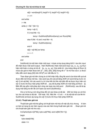 Chƣơng III: Các hệ mã khóa bí mật
64
w[i] = word(key[4*i], key[4*i+1], key[4*i+2], key[4*i+3])
i = i+1
end while
i = Nk
while (i < Nb * (Nr+1)]
temp = w[i-1]
if (i mod Nk = 0)
temp = SubWord(RotWord(temp)) xor Rcon[i/Nk]
else if (Nk > 6 and i mod Nk = 4)
temp = SubWord(temp)
end if
w[i] = w[i-Nk] xor temp
i = i + 1
end while
end
SubWord() là một hàm nhận một input 4-byte và á p dụng bảng thế S -box lên input
để nhận đƣợc một word output . Hàm RotWord() nhận một word input [a0, a1, a2, a3] thƣ̣c
hiện một hoá n vi ̣vò ng và trả về [a1, a2, a3, a0]. Các phần tử của mảng hằng số Rcon [i]
chƣ́ a cá c giá tri ̣nhận đƣợc bở i [xi-1
, {00}, {00}, {00}] trong đó xi-1
là mũ hóa của x (x đƣợc
biểu diễn dƣớ i dạng {02} trên GF(28
) và i bắt đầu từ 1).
Theo đoạn giả mã trên chú ng ta có thế nhận thấ y rằ ng Nk word của khó a kế t quả sẽ
đƣợc điề n bở i khó a mã hó a . Các word sau đó w [i] sẽ bằng XOR với word đứng trƣớc nó
w[i-1] vớ i w[i-Nk]. Vớ i cá c word ở vi ̣trí chia hết cho Nk một biến đổi sẽ đƣợc thƣ̣c hiện vớ i
w[i-1] trƣớ c khi thƣ̣c hiện phé p XOR bit , sau đó là phé p XOR vớ i một hằng số Rcon [i].
Biến đổi nà y gồ m một phép di ̣ch vò ng cá c byte của một word (RotWord()), sau đó là á p
dụng một bảng tra lên tất cả 4 byte của word (SubWord()).
Chú ý là thủ tục mở rộng khóa đối với các khóa có độ dài 256 hơi khác so với thủ
tục cho các khóa có độ dài 128 hoặc 192. Nế u Nk = 8 và i – 4 là một bội số của Nk thì
SubWord() sẽ đƣợc áp dụng cho w[i-1] trƣớ c khi thƣ̣c hiện phép XOR bit.
2.5.4.3. Thuật toá n giả i mã
Thuật toá n giải mã khá giố ng vớ i thuật toá n mã hó a về mặt cấ u trú c nhƣng 4 hàm
cơ bản sƣ̉ dụng là cá c hà m ngƣợc của cá c hà m trong thuật toá n giải mã . Đoạn giả mã
cho thuật toá n giải mã nhƣ sau:
InvCipher(byte in[4*Nb], byte out[4*Nb], word w[Nb*(Nr+1)])
begin
byte state[4,Nb]
state = in
 