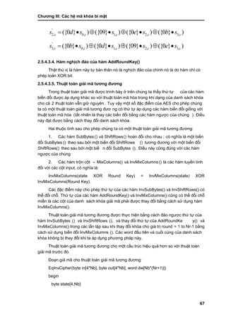 Chƣơng III: Các hệ mã khóa bí mật
67
'
2, 0, 1, 2, 3,({0 } ) ({09} ) ({0 } ) ({0 } )c c c c cs d s s e s b s       
'
3, 0, 1, 2, 3,({0 } ) ({0 } ) ({09} ) ({0 } )c c c c cs b s d s s e s       
2.5.4.3.4. Hàm nghịch đảo của hàm AddRoundKey()
Thật thú vi ̣là hà m nà y tƣ̣ bản thân nó là nghi ̣ch đảo của chính nó là do hà m chỉ có
phép toán XOR bit.
2.5.4.3.5. Thuật toá n giả i mã tƣơng đƣơng
Trong thuật toá n giải mã đƣợc trình bà y ở trên chú ng ta thấ y thƣ́ tƣ̣ của các hàm
biế n đổi đƣợc á p dụng khá c so vớ i thuật toá n mã hó a trong khi dạng của danh sá ch khó a
cho cả 2 thuật toá n vẫn giƣ̃ nguyên . Tuy vậy một số đặc điểm của AES cho phép chú ng
ta có một thuật toá n giải mã tƣơng đƣơ ng có thƣ́ tƣ̣ á p dụng cá c hà m biến đổi giố ng vớ i
thuật toá n mã hó a (tấ t nhiên là thay cá c biế n đổi bằng cá c hà m ngƣợc của chú ng ). Điề u
này đạt đƣợc bằng cách thay đổi danh sách khóa.
Hai thuộc tính sau cho phé p chú ng ta có một thuật toá n giải mã tƣơng đƣơng:
1. Các hàm SubBytes () và ShiftRows() hoán đổi cho nhau ; có nghĩa là một biến
đổi SubBytes () theo sau bở i một biế n đổi ShiftRows () tƣơng đƣơng vớ i một biế n đổi
ShiftRows() theo sau bở i một biế n đổi SubBytes (). Điều nà y cũng đú ng vớ i cá c hà m
ngƣợc của chú ng
2. Các hàm trộn cột – MixColumns() và InvMixColumns() là các hàm tuyến tính
đố i vớ i cá c cột input, có nghĩa là:
InvMixColumns(state XOR Round Key) = InvMixColumns(state) XOR
InvMixColumns(Round Key).
Các đặc điểm này cho phép thứ tự của các hàm InvSubBytes() và InvShiftRows() có
thể đổi chỗ. Thƣ́ tƣ̣ của cá c hà m AddRoundKey() và InvMixColumns() cũng có thể đổi chỗ
miễn là cá c cột của danh sách khóa giải mã phải đƣợc thay đổi bằng cách sử dụng hàm
InvMixColumns().
Thuật toá n giải mã tƣơng đƣơng đƣợc thƣ̣c hiện bằ ng cá ch đảo ngƣợc thƣ́ tƣ̣ của
hàm InvSubBytes () và InvShiftRows (), và thay đổi thứ tự của AddRoundKe y() và
InvMixColumns() trong cá c lầ n lặp sau khi thay đổi khó a cho giá tri ̣round = 1 to Nr-1 bằng
cách sử dụng biến đổi InvMixColumns (). Các word đầu tiên và cuối cùng của danh sách
khóa không bị thay đổi khi ta áp dụng phƣơng pháp nà y.
Thuật toá n giải mã tƣơng đƣơng cho một cấ u trú c hiệu quả hơn so vớ i thuật toá n
giải mã trƣớc đó.
Đoạn giả mã cho thuật toá n giải mã tƣơng đƣơng:
EqInvCipher(byte in[4*Nb], byte out[4*Nb], word dw[Nb*(Nr+1)])
begin
byte state[4,Nb]
 
