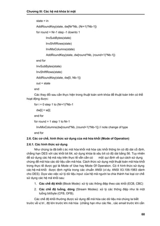 Chƣơng III: Các hệ mã khóa bí mật
68
state = in
AddRoundKey(state, dw[Nr*Nb, (Nr+1)*Nb-1])
for round = Nr-1 step -1 downto 1
InvSubBytes(state)
InvShiftRows(state)
InvMixColumns(state)
AddRoundKey(state, dw[round*Nb, (round+1)*Nb-1])
end for
InvSubBytes(state)
InvShiftRows(state)
AddRoundKey(state, dw[0, Nb-1])
out = state
end
Các thay đổi sau cần thực hiện trong thuật toán sinh khóa để thuật toán trên có thể
hoạt động đƣợc:
for i = 0 step 1 to (Nr+1)*Nb-1
dw[i] = w[i]
end for
for round = 1 step 1 to Nr-1
InvMixColumns(dw[round*Nb, (round+1)*Nb-1]) // note change of type
end for
2.6. Các cơ chế, hình thức sử dụng của mã hóa khối (Mode of Operation)
2.6.1. Các hình thức sử dụng
Nhƣ chú ng ta đã biết c ác mã hóa khối mã hóa các khối thông tin có độ dài cố định,
chẳng hạn DES với các khối bit 64, sử dụng khóa là xâu bít có độ dài bằng 56. Tuy nhiên
để sử dụng các hệ mã này trên thực tế vẫn cần có một qui đi ̣nh về qui cá ch sƣ̉ dụng
chúng để mã hóa các dữ liệu cần mã hóa. Cách thức sử dụng một thuật toán mã hóa khối
trong thực tế đƣợc gọi là Mode of Use hay Mode Of Operation. Có 4 hình thức sử dụng
các hệ mã khối đƣợc định nghĩa trong các chuẩn ANSI (ví dụ ANSI X3.106-1983 dành
cho DES). Dƣ̣a và o việc xƣ̉ lý dƣ̃ liệu input của hệ mã ngƣời ta chia thành hai loại cơ chế
sử dụng các hệ mã khối sau:
1. Các chế độ khối (Block Mode): xử lý các thông điệp theo các khối (ECB, CBC)
2. Các chế độ luồng, dòng (Stream Modes): xử lý các thông điệp nhƣ là một
luồng bit/byte (CFB, OFB).
Các chế độ khối thƣờng đƣợc sử dụng để mã hóa các dữ liệu mà chúng ta biết
trƣớ c về vi ̣trí , độ lớ n trƣớ c khi mã hó a (chẳng hạn nhƣ cá c file , các email trƣớc khi cần
 