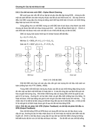 Chƣơng III: Các hệ mã khóa bí mật
70
2.6.3. Cơ chế mã mó c xích CBC - Cipher Block Chaining
Để vƣợt qua các vấn đề về sự lặp lại và yêu cầu độc lập trong ECB , chúng ta cần
một vài cách để làm cho bản mã phụ thuộc vào tất cả các khối trƣớc nó . Đó này chính là
điều mà CBC cung cấp cho chúng ta bằng cách kết hợp khối bản rõ trƣớc với khối thông
điệp hiện tại trƣớc khi mã hóa.
Cũng giống nhƣ cơ chế EBC trong cơ chế CBC bản rõ sẽ đƣợc chia thành các khối
nhƣng sẽ đƣợc liên kết với nhau trong quá trình mã hóa để tạo thành bản rõ . Chính vì
các khối bản mã đƣợc móc xích với bản rõ và vì thế chế độ này có tên là CBC
CBC sử dụng một vector khởi tạo IV (Initial Vector) để bắt đầu:
C0 = IV, P = P1P2..PN
Mã hóa: Ci = DESK (Pi  Ci-1), C = C1C2..CN
Giải mã: Pi = DES-1
K(Ci)  Ci-1, P = P1P2..PN.
Hình 3.15: Chế độ CBC
Chế độ CBC phù hợp với các yêu cầu cần gửi các lƣợng lớn dữ liệu một cách an
toàn (chẳng hạn nhƣ FTP, EMAIL, WEB)
Trong CBC mỗi khối bản mã là phụ thuộc vào tất cả các khối thông điệp đứng trƣớc
đó nên việc sai lệch một khố i bản rõ hoặc bản m ã nào đó cũng làm sai lệch kết quả mã
hóa và giải mã tƣơng ứng . Khó khăn nhất trong việc sử dụng CBC chính là quản lý các
giá trị IV sử dụng , thƣờ ng thì cả hai bên nhận và gửi đều biết (chẳng hạn nhƣ bằng 0)
hoặc sẽ đƣợc khở i tạo bằ ng cá c giá tri ̣mớ i và gƣ̉ i cho bên nhận trƣớ c khi mã hó a . Tuy
nhiên nếu IV bị tiết lộ kẻ tấn công có thể làm thay đổi các bit ở khối đầu tiên, vì thế có thể
IV là một giá trị cố định hoặc đƣợc gửi đi sau khi đã mã hóa bằng ECB.
2.6.4. Chế độ mã phản hồi CFB (Cipher Feedback) và chế độ mã phản hồi đầu ra
OFB (Output Feedback)
Các chế độ luồng CFB và OFB đƣợc sử dụng để mã hóa các dữ liệu đƣợc cung
cấ p rờ i rạc, thƣờ ng là cá c tín hiệu nhận đƣợc tƣ̀ vệ tinh hoặc do một bộ cảm biế n nà o đó
truyền về . Chính vì dữ liệu đƣợc cung cấp rời rạc nên tại một thời điểm chúng ta không
thể biế t trƣớ c độ lớ n và vi ̣trí dƣ̃ liệu sẽ đƣợc mã hó a . Do đó đố i vớ i cá c chế độ luồ ng
x1
ek
y1
IV=y0
x2
ek
y2
y1
x1
IV=y0 dk
y2
x2
dk
Mã hoá Giải mã
 