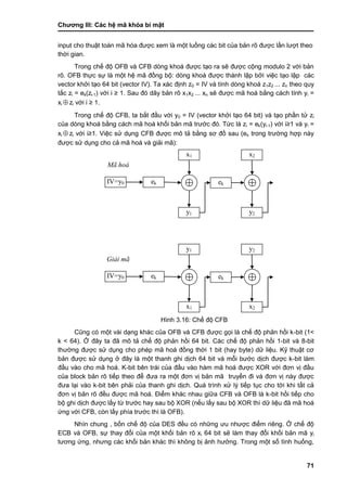 Chƣơng III: Các hệ mã khóa bí mật
71
input cho thuật toá n mã hó a đƣợc xem là một luồ ng cá c bit của bản rõ đƣợc lầ n lƣợt theo
thờ i gian.
Trong chế độ OFB và CFB dòng khoá đƣợc tạo ra sẽ đƣợc cộng modulo 2 với bản
rõ. OFB thực sự là một hệ mã đồng bộ: dòng khoá đƣợc thành lập bởi việc tạo lập các
vector khởi tạo 64 bit (vector IV). Ta xác định z0 = IV và tính dòng khoá z1z2 ... zn theo quy
tắc zi = ek(zi-1) với i ≥ 1. Sau đó dãy bản rõ x1x2 ... xn sẽ đƣợc mã hoá bằng cách tính yi =
xi  zi với i ≥ 1.
Trong chế độ CFB, ta bắt đầu với y0 = IV (vector khởi tạo 64 bit) và tạo phần tử zi
của dòng khoá bằng cách mã hoá khối bản mã trƣớc đó. Tức là zi = ek(yi-1) với i≥1 và yi =
xi  zi với i≥1. Việc sử dụng CFB đƣợc mô tả bằng sơ đồ sau (ek trong trƣờng hợp này
đƣợc sử dụng cho cả mã hoá và giải mã):
Hình 3.16: Chế độ CFB
Cũng có một vài dạng khác của OFB và CFB đƣợc gọi là chế độ phản hồi k-bit (1<
k < 64). Ở đây ta đã mô tả chế độ phản hồi 64 bit. Các chế độ phản hồi 1-bit và 8-bit
thƣờng đƣợc sử dụng cho phép mã hoá đồng thời 1 bit (hay byte) dữ liệu. Kỹ thuật cơ
bản đƣợc sử dụng ở đây là một thanh ghi dịch 64 bit và mỗi bƣớc dịch đƣợc k-bit làm
đầu vào cho mã hoá. K-bit bên trái của đầu vào hàm mã hoá đƣợc XOR với đơn vị đầu
của block bản rõ tiếp theo để đƣa ra một đơn vị bản mã truyền đi và đơn vị này đƣợc
đƣa lại vào k-bit bên phải của thanh ghi dịch. Quá trình xử lý tiếp tục cho tới khi tất cả
đơn vị bản rõ đều đƣợc mã hoá. Điểm khác nhau giữa CFB và OFB là k-bit hồi tiếp cho
bộ ghi dịch đƣợc lấy từ trƣớc hay sau bộ XOR (nếu lấy sau bộ XOR thì dữ liệu đã mã hoá
ứng với CFB, còn lấy phía trƣớc thì là OFB).
Nhìn chung , bốn chế độ của DES đều có những ƣu nhƣợc điểm riêng. Ở chế độ
ECB và OFB, sự thay đổi của một khối bản rõ xi 64 bit sẽ làm thay đổi khối bản mã yi
tƣơng ứng, nhƣng các khối bản khác thì không bị ảnh hƣởng. Trong một số tình huống,
x1
y1
ek ekIV=y0
x2
y2
y1
x1
ek ekIV=y0
y2
x2
Giải mã
Mã hoá
 