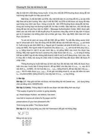 Chƣơng III: Các hệ mã khóa bí mật
72
đây là một tính chất đáng mong muốn. Ví dụ nhƣ chế độ OFB thƣờng đƣợc dùng để mã
hoá trong việc truyền tín hiệu qua vệ tinh.
Mặt khác, ở chế độ CBC và CFB, nếu một khối bản rõ xi bị thay đổi thì yi và các khối
tiếp theo sẽ bị ảnh hƣởng. Nhƣ vậy ở chế độ CBC và CFB có thể đƣợc sử dụng rất hiệu
quả trong mục đích xác thực. Cũng vì lý do đó nên CFB thƣờ ng đƣợc dù ng để mã hó a
trong cá c trƣờ ng hợp mà đƣờ ng truyền tố t, tín hiệu ít nhiễu. Đặc biệt hơn, các chế độ này
dùng để tạo mã xác thực bản tin (MAC – Message Authentication Code). MAC đƣợc gắn
thêm vào các khối bản rõ để thuyết phục R (receiver) rằng đây chính là dãy bản rõ đƣợc
gửi từ S (sender) mà không phải một ai khác giả mạo. Nhƣ vậy MAC đảm bảo tính xác
thực của bản tin.
Ta sẽ mô tả cách sử dụng chế độ CBC để tạo MAC. Ta bắt đầu bằng vector khởi
tạo IV chứa toàn số 0. Sau đó dùng chế độ CBC để tạo các khối bản mã y1y2...yn với khoá
K. Cuối cùng ta xác định MAC là yn. Ngƣời gửi S (sender) sẽ phát đi khối bản rõ x1x2 ... xn
cùng với MAC. Khi ngƣời nhận R (receiver) thu đƣợc x1x2 ... xn, anh ta sẽ khôi phục lại y1,
y2, yn bằng khoá bí mật K và xác minh liệu yn có giống MAC của mình thu đƣợc hay
không. Nếu một ngƣời thứ ba E (enemy) thu chặn đƣợc bản rõ x1x2 ... xn rõ ràng E không
thể tạo ra MAC hợp lệ nếu không biết khoá bí mật K mà S và R đang dùng. Hơn nữa, nếu
E thay đổi ít nhiều nội dung thì chắc chắn E không thể thay đổi đƣợc MAC để đƣợc R
chấp nhận.
Thông thƣờng ta muốn kết hợp cả tính xác thực lẫn độ bảo mật. Điều đó đƣợc thực
hiện nhƣ sau: trƣớc tiên S dùng khoá K1 để tạo MAC cho dãy bản rõ x1x2... xn, sau đó S
xác định xn+1 là MAC, rồi mã hoá dãy x1x2 ... xnxn+1 bằng khoá K2 để tạo dãy bản mã y1y2 ...
ynyn+1. Khi R nhận đƣợc y1y2...ynyn+1, R sẽ giải mã bằng khoá K2 và sau đó kiểm tra xem
xn+1 có phải là MAC (bằng khoá K1) của dãy bản rõ x1x2 ... xn hay không.
3. Bài tập
Bài tập 3.1: Hãy giải mã bản mã đƣợc mã hóa bằng hệ mã Caesar sau (sƣ̉ dụng bảng
chƣ̃ cá i tiếng Anh): WKXPEVXS.
Bài tập 3.2 (khó): Thông điệp bí mật ẩn sau đoạn văn bản tiếng Anh sau là gì:
“The supply of game for London is going steadily
up. Head keeper Hudson, we believe, has been
now told to receive all orders for fly paper and for
preservations of your hen-pheasant's life.”
Trích trong tác phẩm ”The Gloria Scott”.
Bài tập 3.3: Sƣ̉ dụng bảng sau (hệ mã Freemason) để giải mã thông điệp:
••
Bảng mã các ký tự:
A B C
D E F
G H I
 
