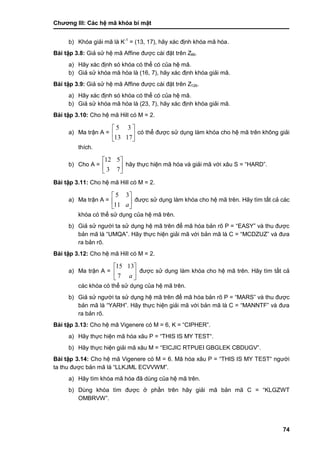 Chƣơng III: Các hệ mã khóa bí mật
74
b) Khóa giải mã là K-1
= (13, 17), hãy xác định khóa mã hóa.
Bài tập 3.8: Giả sử hệ mã Affine đƣợc cài đặt trên Z99.
a) Hãy xác định só khóa có thể có của hệ mã.
b) Giả sử khóa mã hó a là (16, 7), hãy xác định khóa giải mã.
Bài tập 3.9: Giả sử hệ mã Affine đƣợc cài đặt trên Z126.
a) Hãy xác định só khóa có thể có của hệ mã.
b) Giả sử khóa mã hóa là (23, 7), hãy xác định khóa giải mã.
Bài tập 3.10: Cho hệ mã Hill có M = 2.
a) Ma trận A = 





1713
35
có thể đƣợc sử dụng làm khóa cho hệ mã trên không giải
thích.
b) Cho A = 





73
512
hãy thực hiện mã hóa và giải mã với xâu S = “HARD”.
Bài tập 3.11: Cho hệ mã Hill có M = 2.
a) Ma trận A = 





a11
35
đƣợc sử dụng làm khóa cho hệ mã trên. Hãy tìm tất cả các
khóa có thể sử dụng của hệ mã trên.
b) Giả sử ngƣời ta sử dụng hệ mã trên để mã hóa bản rõ P = “EASY” và thu đƣợc
bản mã là “UMQA”. Hãy thực hiện giải mã với bản mã là C = “MCDZUZ” và đƣa
ra bản rõ.
Bài tập 3.12: Cho hệ mã Hill có M = 2.
a) Ma trận A = 





a7
1315
đƣợc sử dụng làm khóa cho hệ mã trên. Hãy tìm tất cả
các khóa có thể sử dụng của hệ mã trên.
b) Giả sử ngƣời ta sử dụng hệ mã trên để mã hóa bản rõ P = “MARS” và thu đƣợc
bản mã là “YARH”. Hãy thực hiện giải mã với bản mã là C = “MANNTF” và đƣa
ra bản rõ.
Bài tập 3.13: Cho hệ mã Vigenere có M = 6, K = “CIPHER”.
a) Hãy thực hiện mã hóa xâu P = “THIS IS MY TEST“.
b) Hãy thực hiện giải mã xâu M = “EICJIC RTPUEI GBGLEK CBDUGV”.
Bài tập 3.14: Cho hệ mã Vigenere có M = 6. Mã hóa xâu P = “THIS IS MY TEST“ ngƣời
ta thu đƣợc bản mã là “LLKJML ECVVWM”.
a) Hãy tìm khóa mã hóa đã dùng của hệ mã trên.
b) Dùng khóa tìm đƣợc ở phần trên hãy giải mã bản mã C = “KLGZWT
OMBRVW”.
 