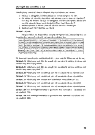 Chƣơng III: Các hệ mã khóa bí mật
76
Biết rằ ng bảng chƣ̃ cá i sƣ̉ dụng là tiếng Anh, hãy thực hiện các yêu cầu sau:
a) Hãy đƣa ra bảng phân phối tần suất của các chữ cái trong bản mã trên.
b) Giả sử bản mã trên nhận đƣợc bằng cách sử dụng phƣơng pháp mã hóa đổi chỗ
hoặc thay thế đơn âm, hãy dựa vào bảng phân phối tần suất ở phần a để xác định
xem khả năng nà o là cao hơn (hệ mã đổi chỗ hay thay thế đơn âm)?
c) Hãy xác định bản rõ nếu nhƣ phần bắt đầu của bản rõ là “What ought …”.
d) Giải thích cách thành lập khóa của hệ mã.
Bài tập 3.19 (khó):
Hãy giải mã bản mã đƣợc mã hóa bằng hệ mã Vigenere sau, xác định độ khóa sử
dụng biết rằng bản rõ gồm các chữ cái trong bảng mã tiếng Anh.
IGDLK MJSGC FMGEP PLYRC IGDLA TYBMR KDYVY XJGMR TDSVK ZCCWG ZRRIP
UERXY EEYHEUTOWSERYWC QRRIP UERXJ QREWQ FPSZC ALDSD ULSWF FFOAM
DIGIY DCSRR AZSRB GNDLC ZYDMMZQGSS ZBCXM OYBID APRMK IFYWF MJVLY
HCLSP ZCDLC NYDXJ QYXHDAPRMQ IGNSU MLNLG EMBTF MLDSB AYVPU TGMLK
MWKGF UCFIY ZBMLC DGCLY VSCXY ZBVEQ FGXKN QYMIY YMXKM GPCIJ HCCEL
PUSXF MJVRY FGYRQ
Sƣ̉ dụng một trong cá c ngôn ngƣ̃ lập trình C, C++, Java hoặc C# để làm các bài tập sau:
Bài tập 3.20: Viế t chƣơng trình đếm tần số xuất hiện của các chữ cái tiếng Anh trong một
văn bản tiế ng Anh ở dạng file text.
Bài tập 3.21: Viế t chƣơng trình đếm tần số xuất hiện của các chữ cái tiếng Việt trong một
văn bản tiế ng Việt ở dạng file RTF.
Bài tập 3.22: Viế t chƣơng trình cà i đặt thuật toá n mã hóa và giải mã của hệ mã Ceasar.
Bài tập 3.23: Viế t chƣơng trình cà i đặt thuật toá n mã hó a và giải mã của hệ mã Affine.
Bài tập 3.24: Viế t chƣơng trình tính đi ̣nh thƣ́ c của ma trận vuông cấ p N (N < 20).
Bài tập 3.25: Viế t chƣơng trình cà i đặt thuật toá n mã hóa và giải mã của hệ mã Hill.
Bài tập 3.26: Viế t chƣơng trình cà i đặt thuật toá n mã hó a và giải mã của hệ mã Vigenere.
Bài tập 3.27: Viế t chƣơng trình mã hó a và giải mã file theo hệ mã DES vớ i cá c cơ chế
mã hóa ECB, CBC.
Bài tập 3.28: Viế t chƣơng trình mã hó a và giải mã file theo hệ mã AES vớ i cá c cơ chế
mã hóa ECB, CBC.
 