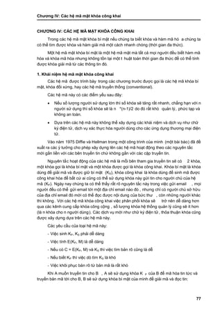 Chƣơng IV: Các hệ mã mật khóa công khai
77
CHƢƠNG IV: CÁC HỆ MÃ MẬT KHÓA CÔNG KHAI
Trong cá c hệ mã mật khó a bí mật nế u chú ng ta biế t khó a và hà m mã hó a chú ng ta
có thể tìm đƣợc khóa và hàm giải mã một cách nhanh chóng (thờ i gian đa thƣ́ c).
Một hệ mã mật khó a bí mật là một hệ mã mật mà tấ t cả mọi ngƣờ i đề u biế t hà m mã
hóa và khóa mã hóa nhƣng không tồn tại một t huật toá n thờ i gian đa thƣ́ c để có thể tính
đƣợc khó a giải mã tƣ̀ cá c thông tin đó.
1. Khái niệm hệ mã mật khóa công khai
Các hệ mã đƣợc trình bà y trong cá c chƣơng trƣớ c đƣợc gọi là cá c hệ mã khó a bí
mật, khóa đối xứng, hay cá c hệ mã truyền thố ng (conventional).
Các hệ mã này có các điểm yếu sau đây:
 Nế u số lƣợng ngƣờ i sƣ̉ dụng lớn thì số khóa sẽ tăng rấ t nhanh, chẳng hạn vớ i n
ngƣờ i sƣ̉ dụng thì số khó a sẽ là n *(n-1)/2 do đó rấ t khó quản lý, phƣ́ c tạp và
không an toà n.
 Dƣ̣a trên cá c hệ mã nà y không thể xây dƣ̣ng cá c khá i niệm và di ̣ch vụ nhƣ chƣ̃
ký điện tử, dịch vụ xác thực hóa ngƣời dùng cho các ứng dụng thƣơng mại điện
tƣ̉ .
Vào năm 1975 Diffie và Hellman trong một công trình của mình (một bà i bá o) đã đề
xuấ t ra cá c ý tƣở ng cho phé p xây dƣ̣ng lên cá c hệ mã hoạt động theo cá c nguyên tắ c
mớ i gắn liề n vớ i cá c bên truyề n tin chƣ́ không gắn vớ i cá c cặp truyề n tin.
Nguyên tắ c hoạt động của cá c hệ mã là mỗi bên tham gia truyề n tin sẽ có 2 khóa,
một khó a gọi là khó a bí mật và một khó a đƣợc gọi là khó a công khai. Khóa bí mật là khóa
dùng để giải mã và đƣợc giữ bí mật (KS), khóa công khai là khóa dùng để sinh mã đƣợc
công khai hó a để bấ t cƣ́ ai cũng có thể sƣ̉ dụng khó a nà y gƣ̉ i tin cho ngƣờ i chủ của hệ
mã (KP). Ngày nay chúng ta có thể thấy rất rõ nguyên tắc này trong việc gửi email , mọi
ngƣờ i đều có thể gƣ̉ i email tớ i một đi ̣a chỉ email nà o đó , nhƣng chỉ có ngƣờ i chủ sở hƣ̃u
của địa chỉ email đó mới có thể đọc đƣợc nội dung của bức thƣ , còn những ngƣời khác
thì không. Vớ i cá c hệ mã khó a công khai việc phân phố i khó a sẽ trở nên dễ dà ng hơn
qua cá c kênh cung cấ p khó a công cộng , số lƣợng khó a hệ thố ng quản lý cũng sẽ ít hơn
(là n khóa cho n ngƣời dùng). Các dịch vụ mới nhƣ chữ ký điện tử, thỏa thuận khóa cũng
đƣợc xây dƣ̣ng dƣ̣a trên cá c hệ mã nà y.
Các yêu cầu của loại hệ mã này:
- Việc sinh KP, KS phải dễ dàng
- Việc tính E(KP, M) là dễ dàng
- Nế u có C = E(KP, M) và KS thì việc tìm bản rõ cũng là dễ
- Nế u biế t KP thì việc dò tìm KS là khó
- Việc khôi phục bả n rõ tƣ̀ bản mã là rấ t khó
Khi A muố n truyề n tin cho B , A sẽ sƣ̉ dụng khó a K P của B để mã hóa tin tức và
truyền bản mã tớ i cho B, B sẽ sƣ̉ dụng khó a bí mật của mình để giải mã và đọc tin:
 