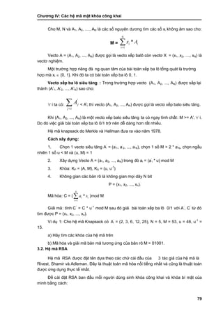 Chƣơng IV: Các hệ mã mật khóa công khai
79
Cho M, N và A1, A2, ...., AN là các số nguyên dƣơng tìm các số xi không âm sao cho:
M =
1
*
N
i i
i
x A


Vecto A = (A1, A2, ..., AN) đƣợc gọi là vecto xế p balô cò n vectơ X = (x1, x2, …, xN) là
vectơ nghiệm.
Một trƣờ ng hợp riêng đá ng quan tâm của bà i toá n xếp ba lô tổng quá t là trƣờ ng
hợp mà xi  {0, 1}. Khi đó ta có bà i toá n xế p ba lô 0, 1.
Vecto xế p ba lô siêu tăng : Trong trƣờ ng hợp vecto (A1, A2, ..., AN) đƣợc sắp lại
thành (A‟1, A‟2, ..., A‟N) sao cho:
 i ta có :
'
j
j i
A

 < A‟i thì vecto (A1, A2, ..., AN) đƣợc gọi là vecto xế p balo siêu tăng.
Khi (A1, A2, ..., AN) là một vecto xếp balo siêu tăng ta có ngay tính chấ t: M >= A‟i  i.
Do đó việc giải bà i toá n xế p ba lô 0/1 trở nên dễ dà ng hơn rấ t nhiề u.
Hệ mã knapsack do Merkle và Hellman đƣa ra và o năm 1978.
Cách xây dựng:
1. Chọn 1 vecto siêu tăng A‟
= (a‟
1, a‟
2, ..., a‟
N), chọn 1 số M > 2 * a‟
N, chọn ngẫu
nhiên 1 số u < M và (u, M) = 1
2. Xây dƣ̣ng Vecto A = (a1, a2, ..., aN) trong đó ai = (a‟
i * u) mod M
3. Khóa: KP = (A, M), KS = (u, u-1
)
4. Không gian cá c bản rõ là không gian mọi dãy N bit
P = (x1, x2, ..., xn).
Mã hóa: C = (
1
*
N
i i
i
a x

 )mod M
Giải mã: tính C‟
= C * u-1
mod M sau đó giải bài toán xếp ba lô 0/1 vớ i A‟
, C‟
tƣ̀ đó
tìm đƣợc P = (x1, x2, ..., xn).
Ví dụ 1: Cho hệ mã Knapsack có A‟
= (2, 3, 6, 12, 25), N = 5, M = 53, u = 46, u-1
=
15.
a) Hãy tìm các khóa của hệ mã trên
b) Mã hóa và giải mã bản mã tƣơng ứng của bản rõ M = 01001.
3.2. Hệ mã RSA
Hệ mã RSA đƣợc đặt tên dƣ̣a theo cá c chƣ̃ cá i đầ u của 3 tác giả của hệ mã là
Rivest, Shamir và Adleman. Đây là thuật toán mã hóa nổi tiếng nhất và cũng là thuật toán
đƣợc ứng dụng thực tế nhất.
Để cài đặt RSA ban đầu mỗi ngƣời dùng sinh khóa công khai và khóa bí mật của
mình bằng cách:
 