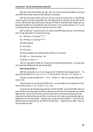 Chƣơng IV: Các hệ mã mật khóa công khai
82
Một cách khác nữa để tăng tốc việc nhân các số lớn trong hệ mã RSA là sử dụng
các phần cứng chuyên dụng với các thuật toán song song.
Nhƣ đã trình bày ở phần trƣớc khi mã hóa chúng ta thƣờng chọn e nhỏ để đẩy
nhanh quá trình mã hóa nhƣng điều này cũng đồng nghĩa là việc giải mã sẽ chậm do số
mũ lớn. Một cải tiến đáng kể trong tốc độ giải mã RSA có thể nhận đƣợc bằng cách sử
dụng định lý phần dƣ Trung Hoa làm việc với modulo p và q tƣơng ứng thay vì N. Vì p và
q chỉ bằng một nửa của N nên tính toán sẽ nhanh hơn nhiều.
Định lý phần dƣ Trung Hoa đƣợc sử dụng trong RSA bằng cách tạo ra hai phƣơng
trình từ việc giải mã M = Cd
(mod N) nhƣ sau:
M1 = M mod p = (C mod p)d mod (p-1)
M2 = M mod q = (C mod q)d mod (q-1)
Sau đó ta giải hệ:
M = M1 mod p
M = M2 mod q
Hệ này có nghiệm duy nhất theo định lý phần dƣ Trung Hoa
M = [(M2 + q – M1)u mod q] p + M1
Trong đó p.u mod q = 1
Việc sử dụng định lý phần dƣ Trung Hoa là một phƣơng pháp đƣợc sử dụng rộng
rãi và phổ biến để tăng tốc độ giải mã của RSA.
Hiện tƣợng lộ bả n rõ
Một hiện tƣợng cầ n lƣu ý kh i sƣ̉ dụng cá c hệ mã RSA là hiện tƣợng lộ bản rõ . Ta
hãy xét hệ mã RSA có N = p*q = 5*7, e = 17, khi đó vớ i M = 6 ta có C = 617
mod N = 6.
Tƣơng tƣ̣ vớ i hệ mã RSA có N = p*q = 109*97, e = 865, vớ i mọi M ta đề u có M e
mod N = M.
Theo tính toá n thì vớ i một hệ mã RSA có N = p*q và e bấ t kỳ , số lƣợng bản rõ sẽ bi ̣
lộ khi mã hó a sẽ là (1 + (e-1, p-1))*(1 + (e-1, q-1)).
Trong số cá c hệ mã khó a công khai thì có lẽ hệ mã RSA (cho tớ i thờ i điểm hiện tại)
là hệ mã đƣợc sử dụng rộng rãi nhất.Tuy nhiên do khi là m việc vớ i dƣ̃ liệu đầ u và o (thông
điệp mã hó a , bản rõ) lớ n thì khố i lƣợng tính toá n rấ t lớ n nên trên thƣ̣c tế ngƣờ i ta hay
dùng hệ mã này để mã hóa các dữ liệu c ó kích thƣớc nhỏ, hoặc có yêu cầ u bảo mật cao,
chẳng hạn nhƣ cá c khó a phiên (session key) trong cá c phiên truyề n tin . Khi đó hệ mã
RSA sẽ đƣợc sƣ̉ dụng kế t hợp vớ i một hệ mã khố i khá c , chẳng hạn nhƣ AES , theo mô
hình lai ghép nhƣ sau:
 
