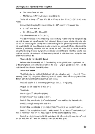 Chƣơng IV: Các hệ mã mật khóa công khai
84
 Tìm khóa của hệ mã trên.
 Mã hóa bản rõ M = 3 với k đƣợc chọn bằng 36.
Trƣớc hết ta tính y = 558
mod 97 = 44, từ đó suy ra KP = (P, a, y) = (97, 5, 44) và KS
= (58).
Để mã hóa thông điệp M = 3 ta tính khóa K = 4436
mod 97 = 75 sau đó tính:
 C1 = 536
= 50 mod 97
 C2 = 75.3 mod 97 = 31 mod 97
Vậy bản mã thu đƣợc là C = (50, 31).
Vấn đề đối với các hệ mã khóa công khai nói chung và El Gamal nói riêng là tốc độ
(do phải làm việc với các số nguyên lớn), bên cạnh đó dung lƣợng bộ nhớ dành cho việc
lƣu trữ các khóa cũng lớn. Với hệ mã El Gamal chúng ta cần gấp đôi bộ nhớ để chứa bản
mã so với các hệ mã khác. Ngoài ra do việc sử dụng các số nguyên tố nên việc sinh khóa
và quản lý khóa cũng khó khăn hơn với các hệ mã khối. Trên thực tế các hệ mã khóa
công khai thƣờng đƣợc sử dụng kết hợp với các hệ mã khối (mã hóa khóa của hệ mã)
hoặc để mã hóa các thông tin có dung lƣợng nhỏ và là một phần quan trọng của một
phiên truyền tin nào đó.
Thám mã đối với hệ mã El Gamal
Để thƣ̣c hiện thá m mã hệ mã El Gamal chú ng ta cầ n giải bà i toá n Logaritm rờ i rạc .
Ở đây chúng ta sẽ xem xét hai thuật toán có thể áp d ụng để giải bài toán này , vớ i độ
phƣ́ c tạp và khả năng á p dụng khá c nhau.
Thuật toá n Shank
Thuật toá n nà y cò n có tên khá c là thuật toá n cân bằ ng thờ i gian – bộ nhớ (Time-
Memory Trade Off), có nghĩa là nếu chúng ta có đủ bộ nhớ thì có thể sƣ̉ dụng bộ nhớ đó
để làm giảm thời gian thực hiện của thuật toán xuống.
Input: số nguyên tố p, phầ n tƣ̉ nguyên thủy a của *
pZ , số nguyên y.
Output: cầ n tìm x sao cho ax
mod p = y.
Thuật toán:
Gọi m = [(p-1)1/2
] (lấ y phầ n nguyên).
Bƣớ c 1: Tính amj
mod p vớ i 0 ≤ j ≤ m-1.
Bƣớ c 2: Sắp xếp cá c cặp (j, amj
mod p) theo amj
mod p và lƣu và o danh sá ch L1.
Bƣớ c 3: Tính ya-i
mod p vớ i 0 ≤ i ≤ m-1.
Bƣớ c 4: Sắp xếp cá c cặp (i, ya-i
mod p) theo amj
mod p và lƣu và o danh sá ch L2.
Bƣớ c 5: Tìm trong hai danh sách L1 và L2 xem có tồ n tại cặp (j, amj
mod p) và (i, ya-i
mod p) nào mà amj
mod p = ya-i
mod p (tọa độ thứ hai của hai cặp bằng nhau).
Bƣớ c 6: x = (mj + i) mod (p-1). Kế t quả nà y có thể kiểm chƣ́ ng tƣ̀ công thƣ́ c amj
mod
p = ya-i
mod p => amj + i
mod p = y mod p => x = (mj + i) mod (p-1).
 