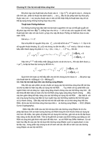 Chƣơng IV: Các hệ mã mật khóa công khai
85
Độ phức tạp của thuật toán phụ thuộc vào m = [(p-1)1/2
], vớ i giá tri ̣của m, chúng ta
cầ n tính cá c phầ n tƣ̉ thuộc hai danh sá ch L 1 và L2, đều là các phép toán lũy thừa phụ
thuộc và o j và i , i và j lại phụ thuộc và o m nên có thể nhận thấ y là thuật toá n nà y chỉ có
thể á p dụng trong nhƣ̃ng trƣờ ng hợp mà p nhỏ.
Thuật toán Pohlig-Hellman
Có những trƣờng hợp đặc biệt mà bài toán Logarithm rời rạc có thể giải quyết với
độ phƣ́ c tạp nhỏ hơn O(p1/2
), chẳng hạn nhƣ khi p – 1 chỉ có các ƣớc nguyên tố nhỏ. Một
thuật toá n là m việc vớ i cá c trƣờ n g hợp nhƣ vậy đã đƣợc Pohlig và Hellman đƣa ra và o
năm 1978.
Giả sử p – 1 = 2n
.
Gọi a là phần tử nguyên thủy của *
pZ , p là một số lẻ và a (p-1)/2
mod p = -1. Gọi m là
số nguyên thuộc khoảng [0, p-2] mà chúng ta cầ n tìm để y = am
mod p. Giả sử m đƣợc
biểu diễn thà nh dạng nhi ̣phân m = m0 + 2m1 + 4m2 + … + 2n-1
mn-1. Khi đó :
2 1 0
0 1 2 1
1 1 1 1
02 2 ... 22 2 2 2
0
1 0
( ) ( )
1 1
nÕu m
nÕu m
n
n
p p p p
m
m m m mm
y a a a


   
   

    
 
Việc tính y(p-1)/2
mấ t nhiều nhấ t 2[log2p] bƣớ c và sẽ cho ta m 0. Khi xá c đi ̣nh đƣợc y 1
= ya-m
0, ta lặp lại thao tá c tƣơng tƣ̣ để tính m1:
2 1
1 2 1
1 1 1
12 ... 24 2 2
1
1
1 0
( )
1 1
nÕu m
nÕu m
n
n
p p p
m
m m m
c a a


  
  

   
 
Quá trình tính toán cứ thể tiếp diễn cho tới khi chúng ta tìm đƣợc m i. Độ phức tạp
của thuật toán là: n(2[log2p] + 2) ~ O((log2p)2
).
3.4. Các hệ mã mật dựa trên cá c đƣờ ng cong Elliptic
Hầ u hết cá c sản phẩm và cá c chuẩn sƣ̉ dụng cá c hệ mã khó a công khai để mã hó a
và chữ ký điện tử hiện nay đều sử dụng hệ mã RSA . Tuy nhiên vớ i sƣ̣ phá t triển của
ngành thám mã và năng lực ngày càng tăng nhanh chóng của các hệ thống máy tính , độ
dài khóa để đảm bảo an toàn cho hệ mã RSA cũng ngày càng tăng nhanh chóng , điề u
này làm giảm đáng kể hiệu năng của các hệ thống sử dụng hệ mã RSA , đặc biệt là vớ i
các ứng dụng thƣơng mại điện tử trực tuyến hay các hệ thống realtime đòi hỏi thời gian
xƣ̉ lý nhanh chó ng . Gầ n đây một hệ mã mớ i đã xuấ t hiện và có khả năng thay thế cho
RSA, đó là cá c hệ mã khó a công khai dƣ̣a trên c ác đƣờng cong Elliptic – ECC (Elliptic
Curve Cryptography).
Điểm hấ p dẫn nhấ t của cá c hệ mã dƣ̣a trên cá c đƣờ ng cong Elliptic là nó cho
phép đạt đƣợc tính an toàn tƣơng đƣơng với RSA trong khi kích thƣớc khóa sử dụng lại
nhỏ hơn rấ t nhiề u, làm giảm số phép tính sử dụng khi mã hóa, giải mã và do đó đạt đƣợc
hiệu năng và tố c độ cầ n thiế t. Trên lý thuyế t tính an toà n của ECC không cao bằ ng so vớ i
RSA và cũng khó giải thích một cá ch dễ hiểu hơn so vớ i RSA hay Diffie -Hellman. Cơ sở
toán học đầy đủ của các hệ mã dựa trên đƣờng cong Elliptic vƣợt ra ngoài phạm vi của
tài liệu này , trong phầ n nà y chú ng ta sẽ chỉ xem xét cá c vấ n đề cơ bản của cá c đƣờ ng
cong Elliptic và các hệ mã ECC.
 
