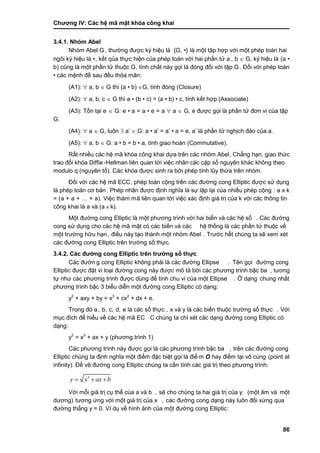 Chƣơng IV: Các hệ mã mật khóa công khai
86
3.4.1. Nhóm Abel
Nhóm Abel G, thƣờ ng đƣợc ký hiệu là {G, •} là một tập hợp với một phép toán hai
ngôi ký hiệu là •, kế t qủa thƣ̣c hiện của phé p toá n vớ i hai phầ n tƣ̉ a , b  G, ký hiệu là (a •
b) cũng là một phầ n tƣ̉ thuộc G, tính chất này gọi là đóng đối với tập G. Đối với phép toán
• cá c mệnh đề sau đều thỏa mãn:
(A1):  a, b  G thì (a • b) G, tính đóng (Closure)
(A2):  a, b, c  G thì a • (b • c) = (a • b) • c, tính kết hợp (Associate)
(A3): Tồ n tại e  G: e • a = a • e = a  a  G, e đƣợc gọi là phầ n tƣ̉ đơn vi ̣của tập
G.
(A4):  a  G, luôn  a‟  G: a • a‟ = a‟ • a = e, a‟ là phần tử nghịch đảo của a.
(A5):  a, b  G: a • b = b • a, tính giao hoán (Commutative).
Rấ t nhiề u cá c hệ mã khó a công khai dƣ̣a trên cá c nhó m Abel. Chẳng hạn, giao thƣ́ c
trao đổi khó a Diffie -Hellman liên quan tớ i việc nhân cá c cặp số nguyên khá c không theo
modulo q (nguyên tố ). Các khóa đƣợc sinh ra bởi phép tính lũy thƣ̀ a trên nhó m.
Đối với các hệ mã ECC, phép toán cộng trên các đƣờng cong Elliptic đƣợc sử dụng
là phép toán cơ bản. Phép nhân đƣợc định nghĩa là sự lặp lại của nhiều phép cộng : a x k
= (a + a + … + a). Việc thá m mã liên quan tới việc xác định giá trị của k với các thông tin
công khai là a và (a x k).
Một đƣờ ng cong Elliptic là một phƣơng trình vớ i hai biế n và cá c hệ số . Các đƣờng
cong sƣ̉ dụng cho cá c hệ mã mật có cá c biến và cá c hệ thố ng là cá c phầ n tƣ̉ thuộc về
một trƣờ ng hƣ̃u hạn, điề u nà y tạo thà nh một nhó m Abel . Trƣớ c hế t chú ng ta sẽ xem xét
các đƣờng cong Elliptic trên trƣờng số thực.
3.4.2. Các đƣờng cong Elliptic trên trƣờ ng số thƣ̣c
Các đƣờn g cong Elliptic không phải là cá c đƣờ ng Ellipse . Tên gọi đƣờ ng cong
Elliptic đƣợc đặt vì loại đƣờ ng cong nà y đƣợc mô tả bở i cá c phƣơng trình bậc ba , tƣơng
tƣ̣ nhƣ cá c phƣơng trình đƣợc dù ng để tính chu vi của một Ellipse . Ở dạng chung nhấ t
phƣơng trình bậc 3 biểu diễn một đƣờ ng cong Elliptic có dạng:
y2
+ axy + by = x3
+ cx2
+ dx + e.
Trong đó a, b, c, d, e là cá c số thƣ̣c , x và y là cá c biế n thuộc trƣờ ng số thƣ̣c . Vớ i
mục đích để hiểu về các hệ mã EC C chú ng ta chỉ xét cá c dạng đƣờ ng cong Elliptic có
dạng:
y2
= x3
+ ax + y (phƣơng trình 1)
Các phƣơng trình này đƣợc gọi là các phƣơng trình bậc ba , trên cá c đƣờ ng cong
Elliptic chú ng ta đi ̣nh nghĩa một điểm đặc biệt gọi là điể m O hay điểm tại vô cù ng (point at
infinity). Để vẽ đƣờ ng cong Elliptic chú ng ta cầ n tính cá c giá tri ̣theo phƣơng trình:
3
y x ax b  
Vớ i mỗi giá tri ̣cụ thể của a và b , sẽ cho chúng ta hai giá trị của y (một âm và một
dƣơng) tƣơng ƣ́ ng vớ i một giá tri ̣của x , các đƣờng cong dạng này luôn đối xứng qua
đƣờ ng thẳng y = 0. Ví dụ về hình ảnh của một đƣờng cong Elliptic:
 