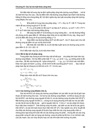 Chƣơng IV: Các hệ mã mật khóa công khai
88
Vớ i điề u kiện bổ sung nà y ta đi ̣nh nghĩa phé p cộng trên đƣờ ng cong Elliptic , mô tả
về mặt hình học nhƣ sau: nế u ba điểm trên một đƣờ ng cong Elliptic tạo thà nh một đƣờ ng
thẳng thì tổng của chúng bằng O. Vớ i đi ̣nh nghĩa nà y cá c luật của phé p cộng trên đƣờ ng
cong Elliptic nhƣ sau:
1. O là phần tử trung hòa của phép cộng.  P  E(a, b): P + O= P. Trong cá c
mệnh đề sau chú ng ta giả sƣ̉ P, Q ≠ O.
2. P = (x, y) thì phầ n tƣ̉ đố i của P, ký hiệu là P, sẽ là (x, -y) và P + (P) = P P =
O. P và P nằm trên một đƣờ ng thẳng đƣ́ ng
3. Để cộng hai điểm P và Q không có cù ng hoà ng độ x , vẽ một đƣờng thẳng
nố i chú ng và tìm giao điểm R. Dễ dà ng nhận thấy chỉ có một điểm R nhƣ vậy, tổng của P
và Q là điểm đối xứng với R qua đƣờng thẳng y = 0.
4. Giao điểm của đƣờ ng thẳng nố i P vớ i đố i của P , tƣ́ c P, đƣợc xem nhƣ cắt
đƣờ ng cong tại điểm vô cƣ̣c và đó chính là O.
5. Để nhân đôi một điểm Q, ta vẽ một tiế p tuyế n tại Q vớ i đƣờ ng cong và tìm
giao điểm S: Q + Q = 2Q = S.
Vớ i 5 điề u kiện nà y E(a, b) là một nhóm Abel.
3.4.4. Mô tả đại số về phép cộng
Trong phầ n nà y chú ng ta sẽ trình bà y một số kế t quả cho phé p tính toá n trên cá c
đƣờ ng cong Elliptic. Vớ i hai điểm phân biệt P = (xP, yP) và Q = (xQ, yQ) không phải là đố i
của nhau, độ dố c của đƣờ ng nố i l giƣ̃a chú ng là Ä = (yQ, yP). Có chính xác một điểm
khác mà l giao với đƣờn g cong, và đó chính là đối của tổng giữa P và Q . Sau một số
phép toán đại số chúng ta có thể tính ra R = P + Q nhƣ sau:
2
R P Qx y x   
( )R P P Ry y x y    
Phép toán nhân đôi đối với P đƣợc tính nhƣ sau:
2
23
( ) 2
2
P
R P
P
x a
x x
y

 
2
3
( )( )
2
P
R P R P
P
x a
y x x y
y

  
3.4.5. Các đƣờng cong Elliptic trên ZP
Các hệ mã ECC sử dụng các đƣờng cong Elliptic với các biến và các hệ số giới hạn
thuộc về một trƣờ ng hƣ̃u hạn . Có hai họ các đƣờng cong Elliptic có thể sử dụng với các
hệ mã ECC: các đƣờng cong nguyên tố trên ZP và các đƣờng cong nhị phân trên GF(2m
).
Một đƣờ ng cong nguyên tố trên Z P, chúng ta sử dụng phƣơng trình bậc ba mà các biến
và các hệ số của nó đều là các giá trị nguyên nằm từ 0 tớ i p-1 và các phép tính đƣợc
thƣ̣c hiện theo modulo P . Trên đƣờ ng cong nhi ̣phân, các biến và các hệ số là các giá trị
trên GF(2n
). và các tính toán đƣợc thực hiện trên GF (2n
). Các nghiên cứu về lý thuyết đã
cho thấ y cá c đƣờ ng cong nguyên tố là phù hợp nhấ t cho cá c ƣ́ ng dụng phầ n mề m vì
nhƣ̃ng phƣ́ c tạp trong tính toá n đố i vớ i cá c đƣờ ng cong nhi ̣phân , nhƣng đố i vớ i cá c ƣ́ ng
dụng phần cứng thì việc sử dụng các đƣờng cong nhi ̣phân lại tố t hơn vì cơ chế là m việc
của các mạch, các con chíp rất phù hợp với các tính toán trên trƣờng nhị phân.
 