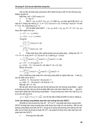 Chƣơng IV: Các hệ mã mật khóa công khai
90
Các qui tắc về phép cộng cũng đƣợc định nghĩa tƣơng tự đối với các đƣờng cong
Elliptic nguyên tố :
Điều kiện: (4a3
+ 27b2
) mod p ≠ 0.
1. P + O = P
2. Nế u P = (xP, yP) thì P +(xP, yP) = O, điểm (xP, yP) đƣợc gọi là đố i của P , ký
hiệu là P. Chẳng hạn trên E23(1, 1), P = (13, 7) ta có P = (13, 7) nhƣng 7 mod 23 = 16 nên
P = (13, 16), cũng thuộc E23(1, 1).
3. Vớ i hai điểm phân biệt P = (xP, yP) và Q = (xQ, yQ), R = P + Q = (xR, yR)
đƣợc đi ̣nh nghĩa nhƣ sau:
2
( )mod
( ( ) )mod
R P Q
R P R P
x x x p
y x x y p


  
  
Trong đó:
2
( )mod ,( )
3
( )mod ,() )
2
Q P
Q P
P
P
y y
p P Q
x x
x a
p p Q
y




 
 

4. Phép nhân đƣợc định nghĩa là tổng của các phép cộng , chẳng hạn 4P = P
+ P + P + P. Ví dụ với P = (3, 10) và Q = (9, 7) trên E23(1, 1) ta có :
7 10 3 1
( )mod23 ( )mod23 ( )mod23 11
9 3 6 2

  
   

nên
xR = (112
- 3 - 9 ) mod 23 = 17
yR = (11(3 - 17) - 10) mod 23 = 20. Nên P + Q = (17, 20).
Để tìm 2P ta tính:
2
3(3 ) 1 5 1
( )mod 23 ( )mod 23 ( )mod 23 6
2 10 20 4


   

Chú ý là để thực hiện phép tính cuối cùng ta lấy phần tử nghịch đảo của 4 trên Z23
sau đó nhân vớ i tƣ̉ số là 1.
xR=(62
(3 - 7) - 10) mod 23 = 30 mod 23 = 7
yR = (6(3 - 7) - 10) mod 23 = 34 mod 23 = 12
Kế t luận: 2P = (7, 12).
Để xá c đi ̣nh độ an toà n của cá c hệ mã mật dƣ̣a trên cá c đƣờ ng cong Elliptic , ngƣờ i
ta thƣờ ng dƣ̣a trên một con số là số phầ n điểm trên một nhó m Abel hƣ̃u hạn , gọi là N ,
đƣợc đi ̣nh nghĩa trên một đƣờ ng cong Elliptic . Trong trƣờ ng hợp nhó m hƣ̃u hạn EP(a, b),
ta có cá c cận của N là :
1 2 1 2p p N p p      , con số nà y xấ p xỉ bằ ng số phầ n tƣ̉ của ZP (bằ ng p).
3.4.6. Các đƣờng cong Elliptic dựa trên các trƣờng hữu hạn GF(2m
)
Số phầ n tƣ̉ của trƣờ ng hƣ̃u hạn GF (2m
) là 2m
, các phép toán đƣợc trang bị trên
GF(2m
) là phép toán cộng và phép toán nhân đƣợc thực hiện với các đa thức . Đối với các
đƣờ ng cong Elliptic dƣ̣a trên GF (2m
), chúng ta sử dụng một phƣơng trình bậc ba với các
biế n và cá c tham số có giá tri ̣thuộc GF (2m
), các phép tính đƣợc thực hiện tuân theo các
phép toán trên GF(2m
).
1. Phƣơng trình biểu diễn
 