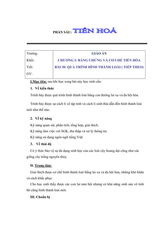 PHẦN SÁU:




Trường:                                        GIÁO ÁN
Khối:                  CHƯƠNG I: BẰNG CHỨNG VÀ CƠ CHẾ TIẾN HÓA
Tiết:                BÀI 30: QUÁ TRÌNH HÌNH THÀNH LOÀI ( TIẾP THEO)
GV:

  I.Mục tiêu: sau khi học xong bài này học sinh cần:
  1. Về kiến thức
  Trình bày được quá trình hình thành loài bằng con đường lai xa và đa bội hóa.

  Trình bày được sự cách li về tập tính và cách li sinh thái dẫn đến hình thành loài
mới như thế nào.

  2. Về kỹ năng
  Kỹ năng quan sát, phân tích, tổng hợp, giải thích.
  Kỹ năng làm việc với SGK, thu thập và xử lý thông tin.
  Kỹ năng sử dụng ngôn ngữ tiếng Việt
  3. Về thái độ
  Có ý thức bảo vệ sự đa dạng sinh học của các loài cây hoang dại cũng như các
giống cây trồng nguyên thủy.

  II. Trọng tâm:
  Giải thích được cơ chế hình thành loài bằng lai xa và đa bội hóa, những khó khăn
và cách khắc phục.
  Cho học sinh thấy được các con lai tam bội nhưng có khả năng sinh sản vô tính
thì cũng hình thành loài mới.
  III. Chuẩn bị
 