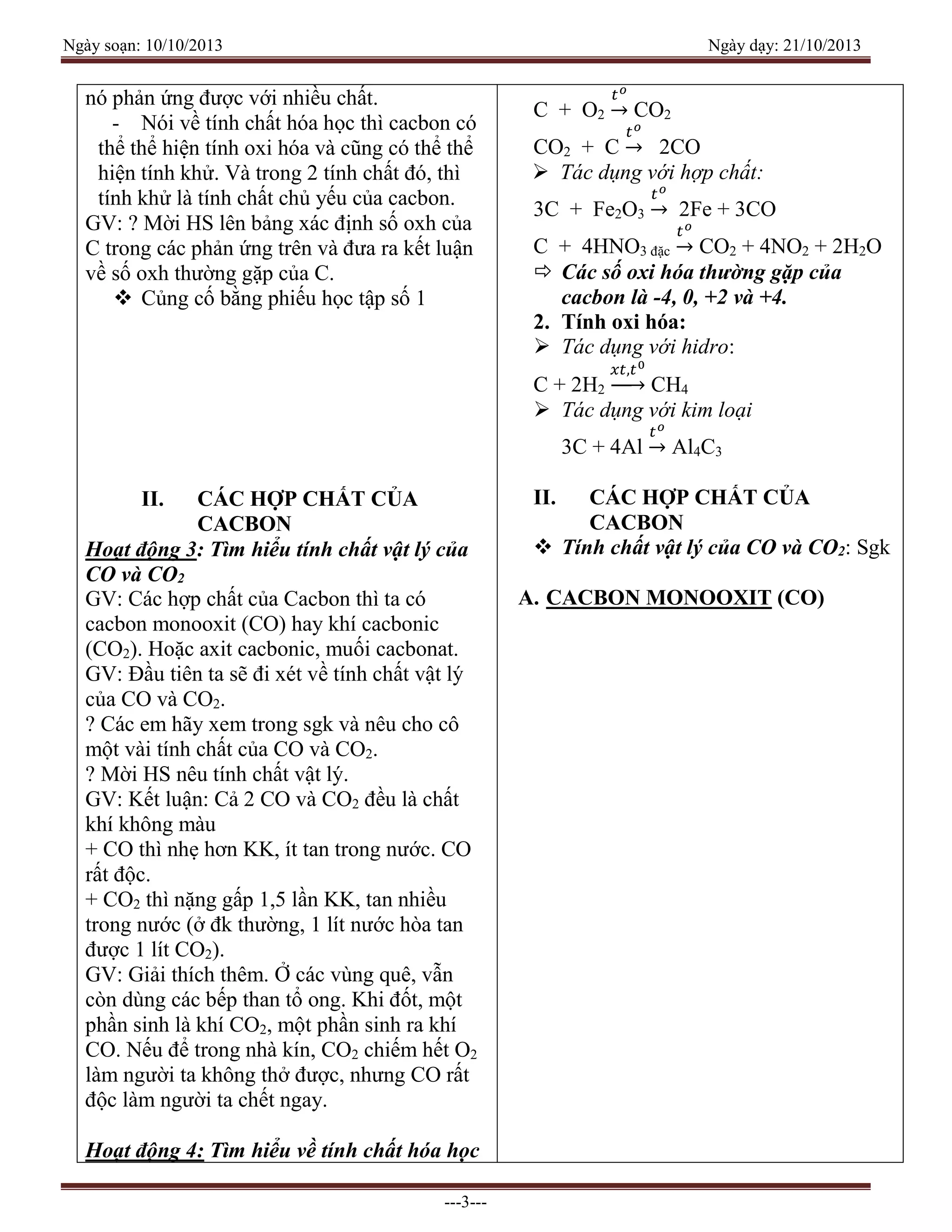 Ngày soạn: 10/10/2013 Ngày dạy: 21/10/2013
---3---
nó phản ứng được với nhiều chất.
- Nói về tính chất hóa học thì cacbon có
thể thể hiện tính oxi hóa và cũng có thể thể
hiện tính khử. Và trong 2 tính chất đó, thì
tính khử là tính chất chủ yếu của cacbon.
GV: ? Mời HS lên bảng xác định số oxh của
C trong các phản ứng trên và đưa ra kết luận
về số oxh thường gặp của C.
 Củng cố bằng phiếu học tập số 1
II. CÁC HỢP CHẤT CỦA
CACBON
Hoạt động 3: Tìm hiểu tính chất vật lý của
CO và CO2
GV: Các hợp chất của Cacbon thì ta có
cacbon monooxit (CO) hay khí cacbonic
(CO2). Hoặc axit cacbonic, muối cacbonat.
GV: Đầu tiên ta sẽ đi xét về tính chất vật lý
của CO và CO2.
? Các em hãy xem trong sgk và nêu cho cô
một vài tính chất của CO và CO2.
? Mời HS nêu tính chất vật lý.
GV: Kết luận: Cả 2 CO và CO2 đều là chất
khí không màu
+ CO thì nhẹ hơn KK, ít tan trong nước. CO
rất độc.
+ CO2 thì nặng gấp 1,5 lần KK, tan nhiều
trong nước (ở đk thường, 1 lít nước hòa tan
được 1 lít CO2).
GV: Giải thích thêm. Ở các vùng quê, vẫn
còn dùng các bếp than tổ ong. Khi đốt, một
phần sinh là khí CO2, một phần sinh ra khí
CO. Nếu để trong nhà kín, CO2 chiếm hết O2
làm người ta không thở được, nhưng CO rất
độc làm người ta chết ngay.
Hoạt động 4: Tìm hiểu về tính chất hóa học
C + O2
𝑡 𝑜
→ CO2
CO2 + C
𝑡 𝑜
→ 2CO
 Tác dụng với hợp chất:
3C + Fe2O3
𝑡 𝑜
→ 2Fe + 3CO
C + 4HNO3 đặc
𝑡 𝑜
→ CO2 + 4NO2 + 2H2O
 Các số oxi hóa thường gặp của
cacbon là -4, 0, +2 và +4.
2. Tính oxi hóa:
 Tác dụng với hidro:
C + 2H2
𝑥𝑡,𝑡0
→ CH4
 Tác dụng với kim loại
3C + 4Al
𝑡 𝑜
→ Al4C3
II. CÁC HỢP CHẤT CỦA
CACBON
 Tính chất vật lý của CO và CO2: Sgk
A. CACBON MONOOXIT (CO)
 