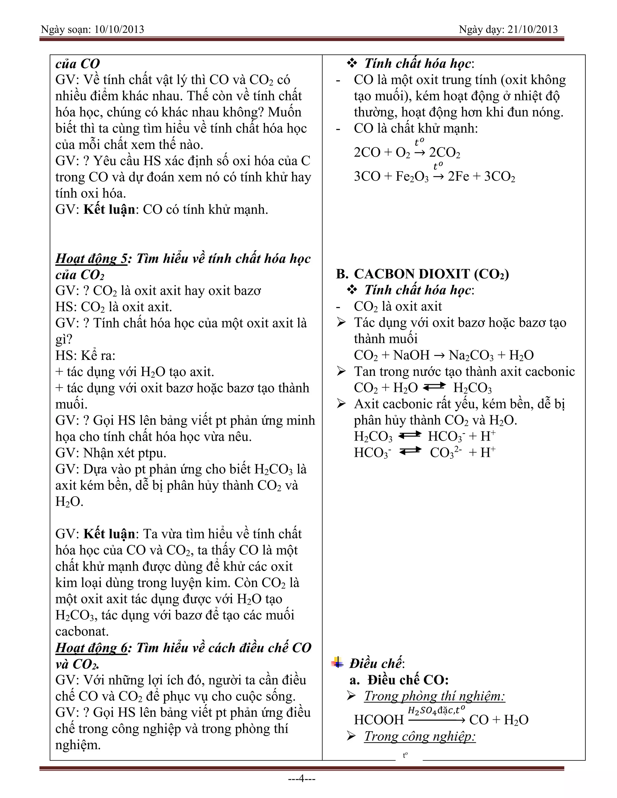Ngày soạn: 10/10/2013 Ngày dạy: 21/10/2013
---4---
của CO
GV: Về tính chất vật lý thì CO và CO2 có
nhiều điểm khác nhau. Thế còn về tính chất
hóa học, chúng có khác nhau không? Muốn
biết thì ta cùng tìm hiểu về tính chất hóa học
của mỗi chất xem thế nào.
GV: ? Yêu cầu HS xác định số oxi hóa của C
trong CO và dự đoán xem nó có tính khử hay
tính oxi hóa.
GV: Kết luận: CO có tính khử mạnh.
Hoạt động 5: Tìm hiểu về tính chất hóa học
của CO2
GV: ? CO2 là oxit axit hay oxit bazơ
HS: CO2 là oxit axit.
GV: ? Tính chất hóa học của một oxit axit là
gì?
HS: Kể ra:
+ tác dụng với H2O tạo axit.
+ tác dụng với oxit bazơ hoặc bazơ tạo thành
muối.
GV: ? Gọi HS lên bảng viết pt phản ứng minh
họa cho tính chất hóa học vừa nêu.
GV: Nhận xét ptpu.
GV: Dựa vào pt phản ứng cho biết H2CO3 là
axit kém bền, dễ bị phân hủy thành CO2 và
H2O.
GV: Kết luận: Ta vừa tìm hiểu về tính chất
hóa học của CO và CO2, ta thấy CO là một
chất khử mạnh được dùng để khử các oxit
kim loại dùng trong luyện kim. Còn CO2 là
một oxit axit tác dụng được với H2O tạo
H2CO3, tác dụng với bazơ để tạo các muối
cacbonat.
Hoạt động 6: Tìm hiểu về cách điều chế CO
và CO2.
GV: Với những lợi ích đó, người ta cần điều
chế CO và CO2 để phục vụ cho cuộc sống.
GV: ? Gọi HS lên bảng viết pt phản ứng điều
chế trong công nghiệp và trong phòng thí
nghiệm.
 Tính chất hóa học:
- CO là một oxit trung tính (oxit không
tạo muối), kém hoạt động ở nhiệt độ
thường, hoạt động hơn khi đun nóng.
- CO là chất khử mạnh:
2CO + O2
𝑡 𝑜
→ 2CO2
3CO + Fe2O3
𝑡 𝑜
→ 2Fe + 3CO2
B. CACBON DIOXIT (CO2)
 Tính chất hóa học:
- CO2 là oxit axit
 Tác dụng với oxit bazơ hoặc bazơ tạo
thành muối
CO2 + NaOH → Na2CO3 + H2O
 Tan trong nước tạo thành axit cacbonic
CO2 + H2O H2CO3
 Axit cacbonic rất yếu, kém bền, dễ bị
phân hủy thành CO2 và H2O.
H2CO3 HCO3
-
+ H+
HCO3
-
CO3
2-
+ H+
Điều chế:
a. Điều chế CO:
 Trong phòng thí nghiệm:
HCOOH
𝐻2 𝑆𝑂4đặ𝑐,𝑡 𝑜
→ CO + H2O
 Trong công nghiệp:
to
 