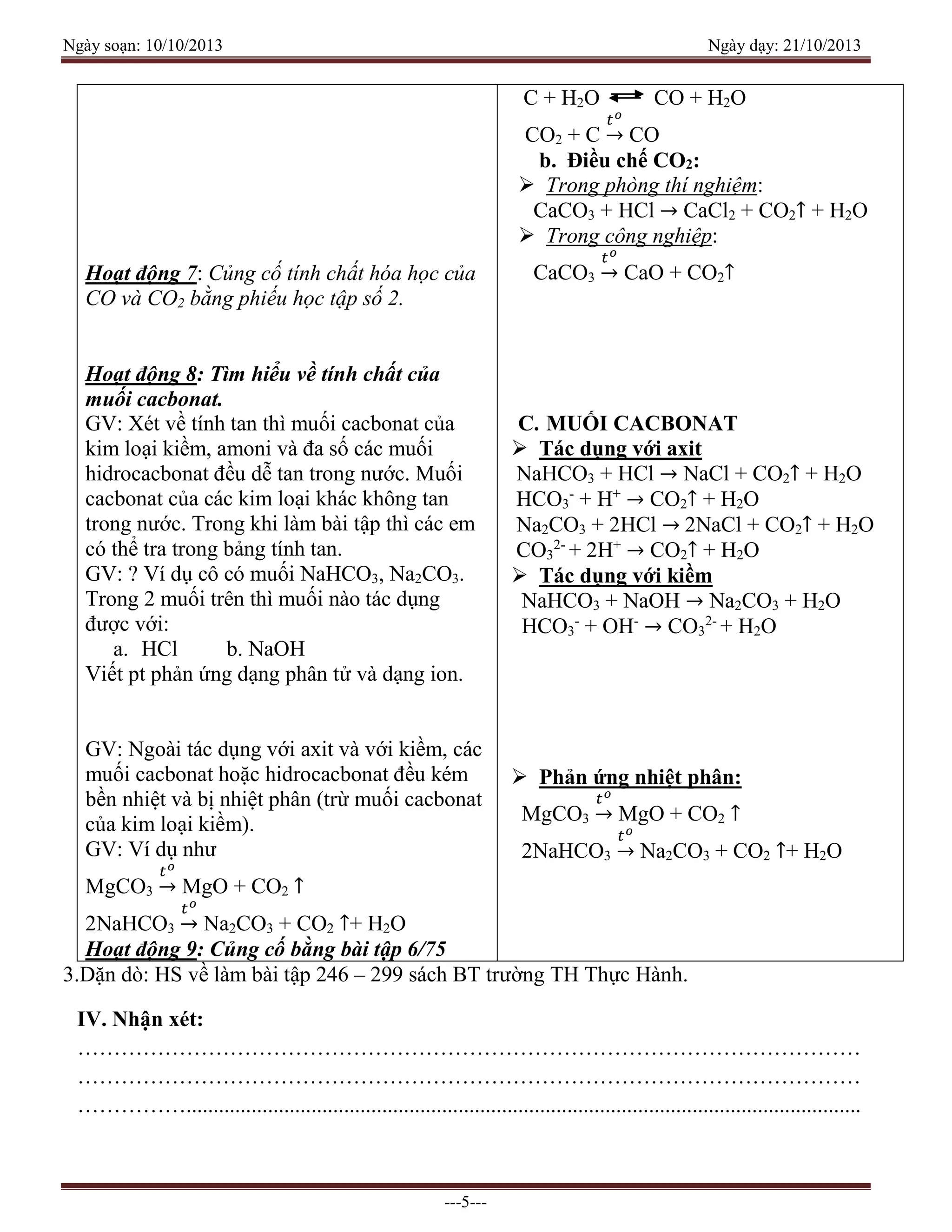 Ngày soạn: 10/10/2013 Ngày dạy: 21/10/2013
---5---
Hoạt động 7: Củng cố tính chất hóa học của
CO và CO2 bằng phiếu học tập số 2.
Hoạt động 8: Tìm hiểu về tính chất của
muối cacbonat.
GV: Xét về tính tan thì muối cacbonat của
kim loại kiềm, amoni và đa số các muối
hidrocacbonat đều dễ tan trong nước. Muối
cacbonat của các kim loại khác không tan
trong nước. Trong khi làm bài tập thì các em
có thể tra trong bảng tính tan.
GV: ? Ví dụ cô có muối NaHCO3, Na2CO3.
Trong 2 muối trên thì muối nào tác dụng
được với:
a. HCl b. NaOH
Viết pt phản ứng dạng phân tử và dạng ion.
GV: Ngoài tác dụng với axit và với kiềm, các
muối cacbonat hoặc hidrocacbonat đều kém
bền nhiệt và bị nhiệt phân (trừ muối cacbonat
của kim loại kiềm).
GV: Ví dụ như
MgCO3
𝑡 𝑜
→ MgO + CO2 ↑
2NaHCO3
𝑡 𝑜
→ Na2CO3 + CO2 ↑+ H2O
Hoạt động 9: Củng cố bằng bài tập 6/75
C + H2O CO + H2O
CO2 + C
𝑡 𝑜
→ CO
b. Điều chế CO2:
 Trong phòng thí nghiệm:
CaCO3 + HCl → CaCl2 + CO2↑ + H2O
 Trong công nghiệp:
CaCO3
𝑡 𝑜
→ CaO + CO2↑
C. MUỐI CACBONAT
 Tác dụng với axit
NaHCO3 + HCl → NaCl + CO2↑ + H2O
HCO3
-
+ H+
→ CO2↑ + H2O
Na2CO3 + 2HCl → 2NaCl + CO2↑ + H2O
CO3
2-
+ 2H+
→ CO2↑ + H2O
 Tác dụng với kiềm
NaHCO3 + NaOH → Na2CO3 + H2O
HCO3
-
+ OH-
→ CO3
2-
+ H2O
 Phản ứng nhiệt phân:
MgCO3
𝑡 𝑜
→ MgO + CO2 ↑
2NaHCO3
𝑡 𝑜
→ Na2CO3 + CO2 ↑+ H2O
3.Dặn dò: HS về làm bài tập 246 – 299 sách BT trường TH Thực Hành.
IV. Nhận xét:
………………………………………………………………………………………………
………………………………………………………………………………………………
……………............................................................................................................................
 