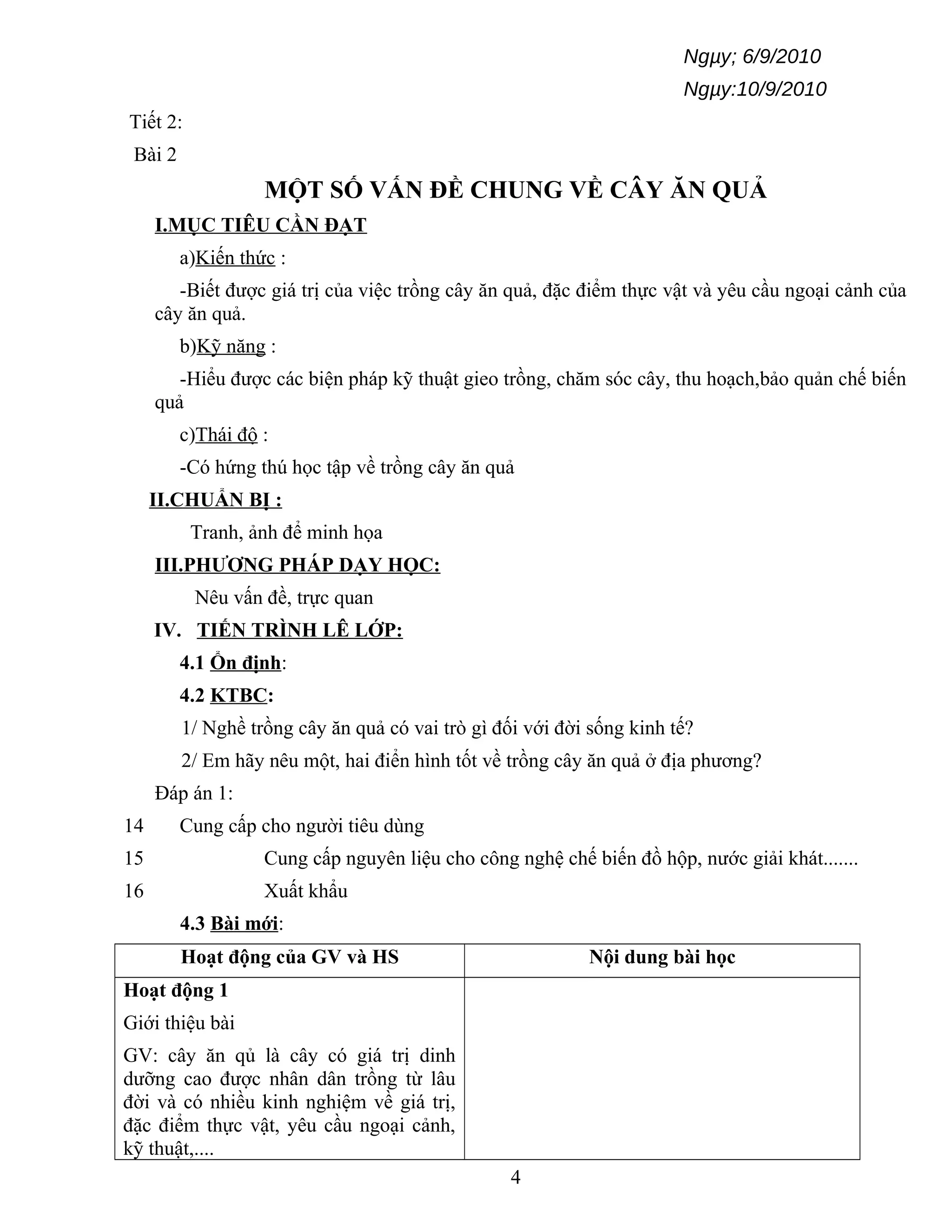 Ngµy; 6/9/2010
Ngµy:10/9/2010
Tiết 2:
Bài 2
MỘT SỐ VẤN ĐỀ CHUNG VỀ CÂY ĂN QUẢ
I.MỤC TIÊU CẦN ĐẠT
a)Kiến thức :
-Biết được giá trị của việc trồng cây ăn quả, đặc điểm thực vật và yêu cầu ngoại cảnh của
cây ăn quả.
b)Kỹ năng :
-Hiểu được các biện pháp kỹ thuật gieo trồng, chăm sóc cây, thu hoạch,bảo quản chế biến
quả
c)Thái độ :
-Có hứng thú học tập về trồng cây ăn quả
II.CHUẨN BỊ :
Tranh, ảnh để minh họa
III.PHƯƠNG PHÁP DẠY HỌC:
Nêu vấn đề, trực quan
IV. TIẾN TRÌNH LÊ LỚP:
4.1 Ổn định:
4.2 KTBC:
1/ Nghề trồng cây ăn quả có vai trò gì đối với đời sống kinh tế?
2/ Em hãy nêu một, hai điển hình tốt về trồng cây ăn quả ở địa phương?
Đáp án 1:
14 Cung cấp cho người tiêu dùng
15 Cung cấp nguyên liệu cho công nghệ chế biến đồ hộp, nước giải khát.......
16 Xuất khẩu
4.3 Bài mới:
Hoạt động của GV và HS Nội dung bài học
Hoạt động 1
Giới thiệu bài
GV: cây ăn qủ là cây có giá trị dinh
dưỡng cao được nhân dân trồng từ lâu
đời và có nhiều kinh nghiệm về giá trị,
đặc điểm thực vật, yêu cầu ngoại cảnh,
kỹ thuật,....
4
 