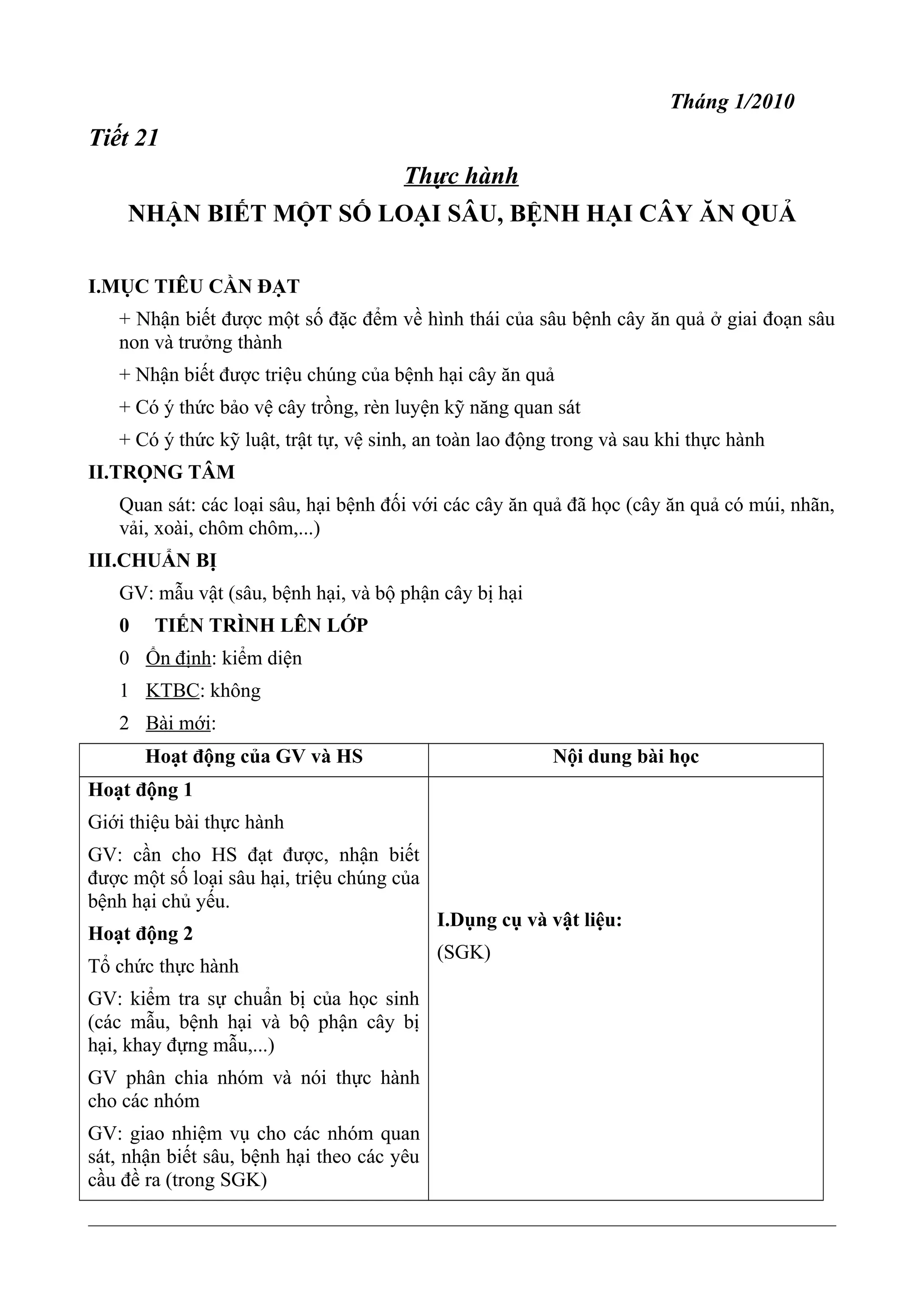 Tháng 1/2010
Tiết 21
Thực hành
NHẬN BIẾT MỘT SỐ LOẠI SÂU, BỆNH HẠI CÂY ĂN QUẢ
I.MỤC TIÊU CẦN ĐẠT
+ Nhận biết được một số đặc đểm về hình thái của sâu bệnh cây ăn quả ở giai đoạn sâu
non và trưởng thành
+ Nhận biết được triệu chúng của bệnh hại cây ăn quả
+ Có ý thức bảo vệ cây trồng, rèn luyện kỹ năng quan sát
+ Có ý thức kỹ luật, trật tự, vệ sinh, an toàn lao động trong và sau khi thực hành
II.TRỌNG TÂM
Quan sát: các loại sâu, hại bệnh đối với các cây ăn quả đã học (cây ăn quả có múi, nhãn,
vải, xoài, chôm chôm,...)
III.CHUẨN BỊ
GV: mẫu vật (sâu, bệnh hại, và bộ phận cây bị hại
0 TIẾN TRÌNH LÊN LỚP
0 Ổn định: kiểm diện
1 KTBC: không
2 Bài mới:
Hoạt động của GV và HS Nội dung bài học
Hoạt động 1
Giới thiệu bài thực hành
GV: cần cho HS đạt được, nhận biết
được một số loại sâu hại, triệu chúng của
bệnh hại chủ yếu.
Hoạt động 2
Tổ chức thực hành
GV: kiểm tra sự chuẩn bị của học sinh
(các mẫu, bệnh hại và bộ phận cây bị
hại, khay đựng mẫu,...)
GV phân chia nhóm và nói thực hành
cho các nhóm
GV: giao nhiệm vụ cho các nhóm quan
sát, nhận biết sâu, bệnh hại theo các yêu
cầu đề ra (trong SGK)
I.Dụng cụ và vật liệu:
(SGK)
 