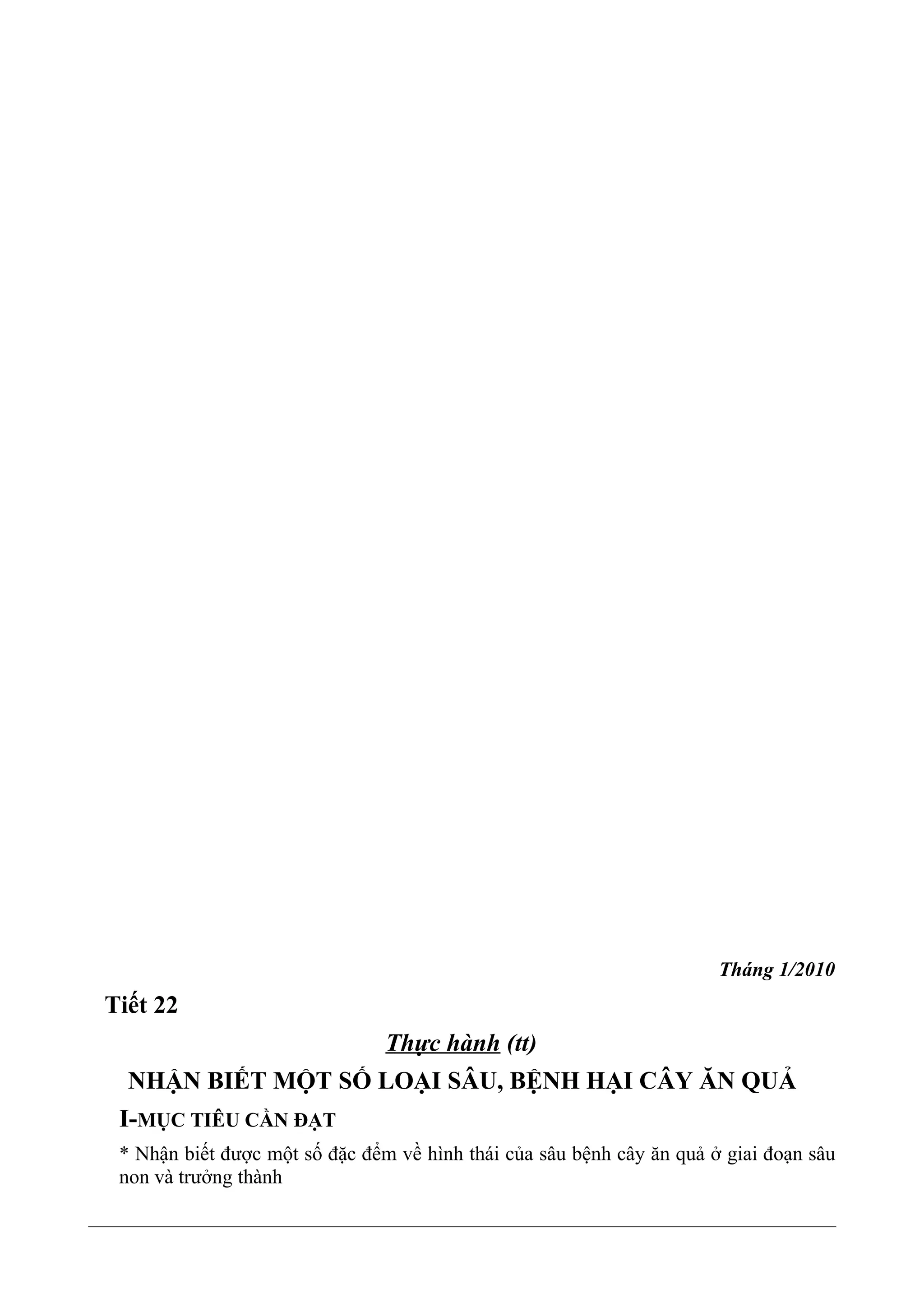Tháng 1/2010
Tiết 22
Thực hành (tt)
NHẬN BIẾT MỘT SỐ LOẠI SÂU, BỆNH HẠI CÂY ĂN QUẢ
I-MỤC TIÊU CẦN ĐẠT
* Nhận biết được một số đặc đểm về hình thái của sâu bệnh cây ăn quả ở giai đoạn sâu
non và trưởng thành
 
