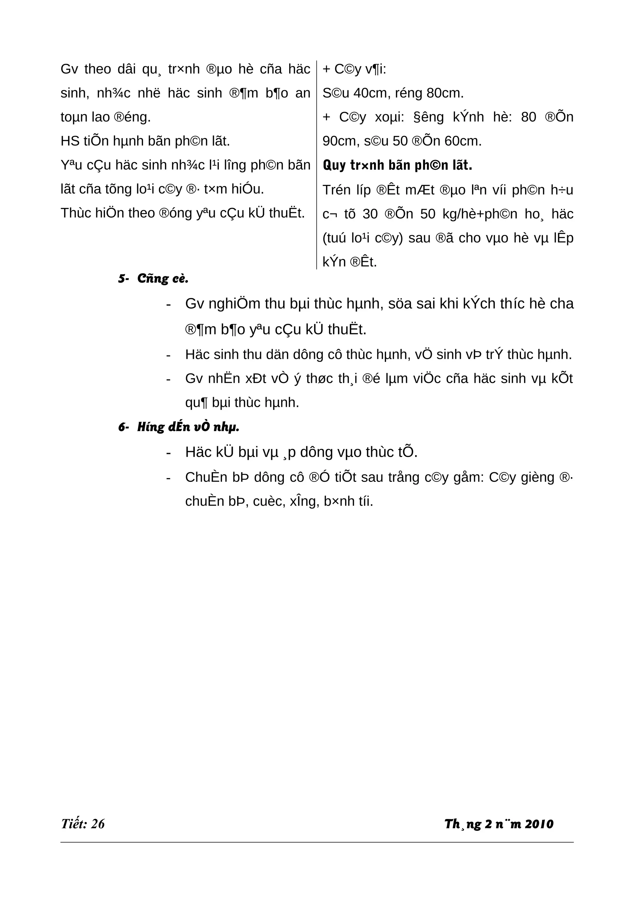 Gv theo dâi qu¸ tr×nh ®µo hè cña häc
sinh, nh¾c nhë häc sinh ®¶m b¶o an
toµn lao ®éng.
HS tiÕn hµnh bãn ph©n lãt.
Yªu cÇu häc sinh nh¾c l¹i lîng ph©n bãn
lãt cña tõng lo¹i c©y ®· t×m hiÓu.
Thùc hiÖn theo ®óng yªu cÇu kÜ thuËt.
+ C©y v¶i:
S©u 40cm, réng 80cm.
+ C©y xoµi: §êng kÝnh hè: 80 ®Õn
90cm, s©u 50 ®Õn 60cm.
Quy tr×nh bãn ph©n lãt.
Trén líp ®Êt mÆt ®µo lªn víi ph©n h÷u
c¬ tõ 30 ®Õn 50 kg/hè+ph©n ho¸ häc
(tuú lo¹i c©y) sau ®ã cho vµo hè vµ lÊp
kÝn ®Êt.
5- Cñng cè.
- Gv nghiÖm thu bµi thùc hµnh, söa sai khi kÝch thíc hè cha
®¶m b¶o yªu cÇu kÜ thuËt.
- Häc sinh thu dän dông cô thùc hµnh, vÖ sinh vÞ trÝ thùc hµnh.
- Gv nhËn xÐt vÒ ý thøc th¸i ®é lµm viÖc cña häc sinh vµ kÕt
qu¶ bµi thùc hµnh.
6- Híng dÉn vÒ nhµ.
- Häc kÜ bµi vµ ¸p dông vµo thùc tÕ.
- ChuÈn bÞ dông cô ®Ó tiÕt sau trång c©y gåm: C©y gièng ®·
chuÈn bÞ, cuèc, xÎng, b×nh tíi.
Tiết: 26 Th¸ng 2 n¨m 2010
 