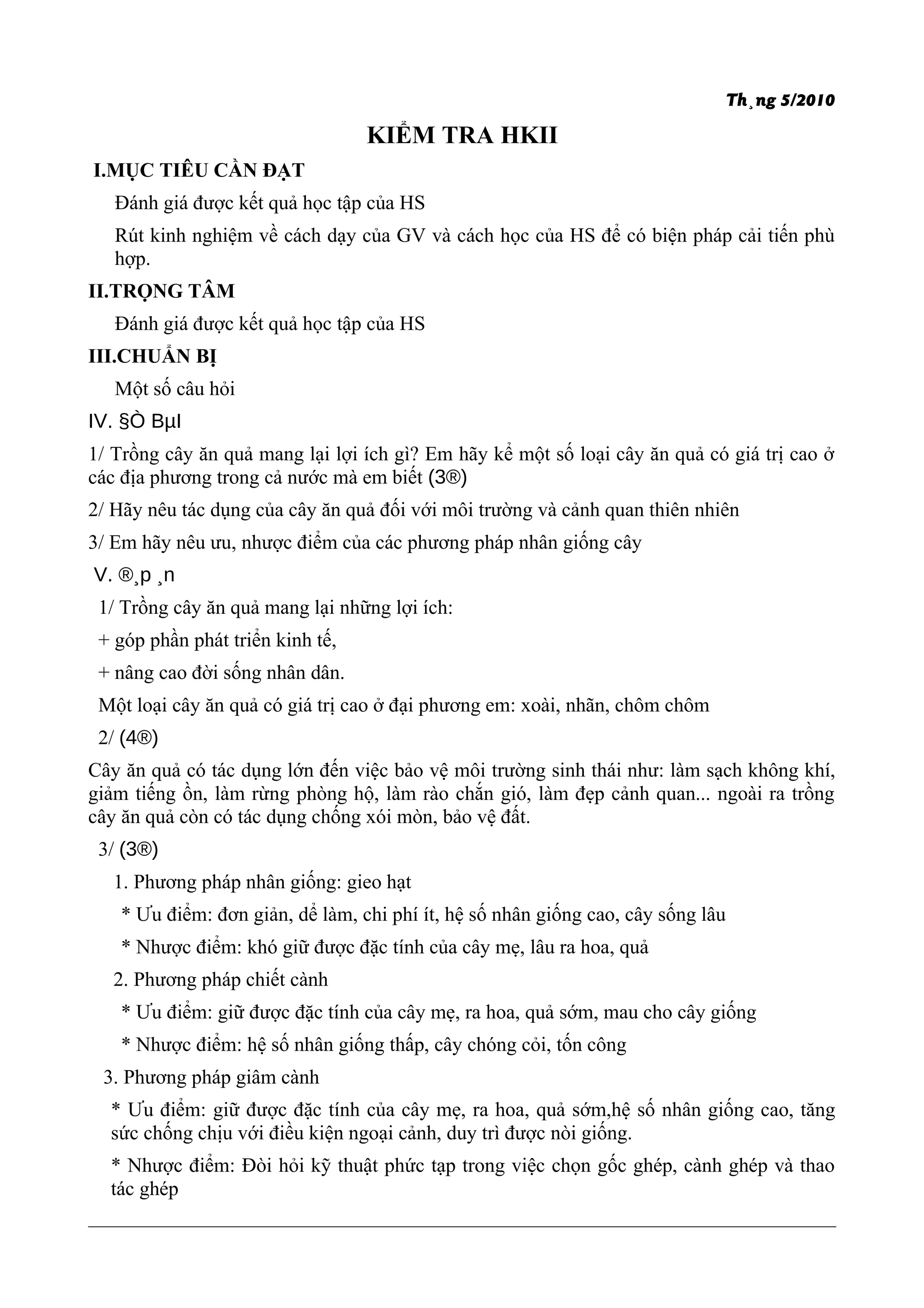 Th¸ng 5/2010
KIỂM TRA HKII
I.MỤC TIÊU CẦN ĐẠT
Đánh giá được kết quả học tập của HS
Rút kinh nghiệm về cách dạy của GV và cách học của HS để có biện pháp cải tiến phù
hợp.
II.TRỌNG TÂM
Đánh giá được kết quả học tập của HS
III.CHUẨN BỊ
Một số câu hỏi
IV. §Ò BµI
1/ Trồng cây ăn quả mang lại lợi ích gì? Em hãy kể một số loại cây ăn quả có giá trị cao ở
các địa phương trong cả nước mà em biết (3®)
2/ Hãy nêu tác dụng của cây ăn quả đối với môi trường và cảnh quan thiên nhiên
3/ Em hãy nêu ưu, nhược điểm của các phương pháp nhân giống cây
V. ®¸p ¸n
1/ Trồng cây ăn quả mang lại những lợi ích:
+ góp phần phát triển kinh tế,
+ nâng cao đời sống nhân dân.
Một loại cây ăn quả có giá trị cao ở đại phương em: xoài, nhãn, chôm chôm
2/ (4®)
Cây ăn quả có tác dụng lớn đến việc bảo vệ môi trường sinh thái như: làm sạch không khí,
giảm tiếng ồn, làm rừng phòng hộ, làm rào chắn gió, làm đẹp cảnh quan... ngoài ra trồng
cây ăn quả còn có tác dụng chống xói mòn, bảo vệ đất.
3/ (3®)
1. Phương pháp nhân giống: gieo hạt
* Ưu điểm: đơn giản, dể làm, chi phí ít, hệ số nhân giống cao, cây sống lâu
* Nhược điểm: khó giữ được đặc tính của cây mẹ, lâu ra hoa, quả
2. Phương pháp chiết cành
* Ưu điểm: giữ được đặc tính của cây mẹ, ra hoa, quả sớm, mau cho cây giống
* Nhược điểm: hệ số nhân giống thấp, cây chóng cỏi, tốn công
3. Phương pháp giâm cành
* Ưu điểm: giữ được đặc tính của cây mẹ, ra hoa, quả sớm,hệ số nhân giống cao, tăng
sức chống chịu với điều kiện ngoại cảnh, duy trì được nòi giống.
* Nhược điểm: Đòi hỏi kỹ thuật phức tạp trong việc chọn gốc ghép, cành ghép và thao
tác ghép
 