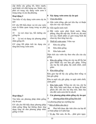 cấp nhiều cây giống tốt, khỏe mạnh,
sạch bệnh với chất lượng cao. Muốn vậy
phải coi trọng xây dựng vườn ươm ở
trung ương và các địa phương.
Hoạt động 2
Tìm hiểu về xây dựng vườn ươm cây ăn
quả
GV cho HS hiểu được vai trò của vườn
ươm là khâu quan trọng trong sự phát
triển:
35 Là nơi chọn lọc, bồi dưỡng các
giống tốt
36 Là nơi sử dụng các phương pháp
nhân giống tốt.
GV cùng HS phân tích tác dụng của
từng khu trong vườn ươm.
Hoạt động 3
Tìm hiểu các phương pháp nhân giống
cây ăn quả
GV cần cho HS thấy được phương pháp
nhân giống bằng hạt không được ứng
dụng rộng rãi như phương pháp nhân
giống vô tính
0 Xây dựng vườn ươm cây ăn quả
1. Chọn địa điểm
a) Gần vườn trồng, gần nơi tiêu thụ và thuận
tiện cho việc vận chuyển
b) Gần nguồn nước tưới
c) Đất vườn uơm phải thoát nước, bằng
phẳng, tầng đất mặt dày 30-40 cm, độ màu
mở cao, thành phần cơ giới trung bình độ
chua tùy theo từng loại cây.
2. Thiết kế vườn ươm: 3 khu vực
37 Khu cây giống
38 Khu nhân giống
39 Khu luân canh
Diện tích của vườn tùy theo nhu cầu của cây
giống
a. Khu cây giống: trồng các cây mẹ để lấy hạt
gieo thành cây con làm gốc ghép. Trồng
cây mẹ lấy mắt ghép, lấy cành chiết, cành
giâm
b. Khu nhân giống:
Khu gieo hạt để lấy cây giống đem trồng và
làm gốc ghép
Khu ra ngôi cây gốc ghép, ra ngôi cành chiết,
cành giâm
c. Khu luân canh: Trồng các cây rau, cây họ
đậu. Khu luân canh được sử dụng để luân
phiên đổi chổ cho hai khu trên, đảm bảo
cho đất vườn ươm khi bị xấu đi
1 Các phương pháp nhân giống cây ăn quả
0 phương pháp nhân giống hữu tính
Là phương pháp tạo câybằng hạt.
* Một cố điểm cần chú ý:
40 Phải biết được đặc tính chín của hạt để
có biện pháp xử lí phù hợp
+ Ví dụ: Hạt cam, đu đủ,... phải gieo ngay.
10
 