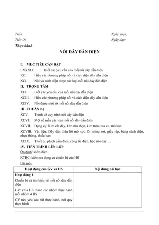 Tuần: Ngày soạn:
Tiết: 09 Ngày dạy:
Thực hành
NỐI DÂY DẪN ĐIỆN
I. MỤC TIÊU CẦN ĐẠT
LXXXIX. Biết các yêu cầu của mối nối dây dẫn điện
XC. Hiểu các phương pháp nối và cách điện dây dẫn điện
XCI. Nối và cách điện được các loại mối nối dây dẫn điện
II. TRỌNG TÂM
XCII. Biết các yêu cầu của mối nối dây dẫn điện
XCIII. Hiểu các phương pháp nối và cách điện dây dẫn điện
XCIV. Nối được một số mối nối dây dẫn điện
III. CHUẨN BỊ
XCV. Tranh vẽ quy trình nối dây dẫn điện
XCVI. Một số mẫu các loại mối nối dây dẫn điện
XCVII. Dụng cụ: Kìm cắt dây, kìm mỏ nhọn, kìm tròn, tua vít, mỏ hàn
XCVIII. Vật liệu: Dây dẫn điện lõi một sợi, lõi nhiều sợi, giấy ráp, bảng cách điện,
nhựa thông, thiếc hàn
XCIX. Thiết bị: phích cấm điện, công tắc điện, hộp nối dây.....
IV. TIẾN TRÌNH LÊN LỚP
Ổn định: kiểm diện
KTBC: kiểm tra dụng cụ chuẩn bị của HS
Bài mới:
Hoạt động của GV và HS Nội dung bài học
Hoạt động 1
Chuẩn bị và tìm hiểu về mối nối dây dẫn
điện
GV: chia HS thành các nhóm thực hành
mỗi nhóm 4 HS
GV nêu yêu cầu bài thực hành, nội quy
thực hành
 