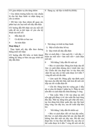 GV giao nhiệm vụ cho từng nhóm
+ Các nhóm trưởng kiểm tra việc chuẩn
bị cho bài thực hành và nhận dụng cụ
cho cả nhóm
+ HS làm việc theo nhóm để quan sát,
phân loại các laọi mối nối dây dẫn điện.
GV hướng dẫn HS nhận xét các mối nối
mẫu để rút ra kết luận về yêu cầu kỹ
thuật của mối nối
6 Dẫn điện tốt
7 Có độ bền cơ học cao
8 An toàn điện
Hoạt động 2
Thực hành nối dây dẫn theo đường
thẳng (mối nối tiếp)
GV hướng dẫn HS hiểu và hình thành
những kỹ năng cơ bản của quy trình nối
dây dẫn điện
0 Dụng cụ, vật liệu và thiết bị (SGK)
1 Nội dung và trình tự thực hành
1) Một số kiến thức bổ trợ
2) Quy trình nối dây dẫn điện
Bóc vỏ cách điện -> làm sạch lõi -> nối dây ->
kiểm tra mối nối-> hàn mối nối-> cách điện
mối nối
0 Nối thẳng 2 dây dẫn lõi một sợi
+ Bóc vỏ cách điện: Dùng kìm hoặc dao để
bóc vỏ cách điện nhưng chú ý tránh tiện vào
lõi. Chiều dài của đoạn bóc vỏ tùy theo tiết
diện lõi sao cho có thể xoắn được từ 6 đến 7
vòng để mối nối đủ chắc
+ Làm sạch lõi: Dùng giấy ráp đánh sạch
lớp men cho đến khi thấy ánh kim để mối nối
tiếp xúc tốt và dẫn điện tốt
+ Uốn lõi: Dùng kìm bẻ vuông góc 2 đầu
dâ và chia lõi thành 2 phần hợ lí. Phần từ chổ
uốn đến vỏ cách điện đủ chứa khoảng 5 vòng
+ Vặn xoắn: Móc 2 lõi vào nhau tại chổ
uốn gập giữ đúng vị trí vặn xoắn lần lượt từng
đầu dây. Một tay dùng kìm giữ chặt chổ móc,
tay kia dùng kìm khác quấn dây này lần lượt
từng vòng vào dây kia, sau đó xoắn tiếp bên
kia
1 Nối thẳng 2 dây dẫn lõi nhiều sợi
+ Bóc vỏ cách điện: đối với loại dây mềm.
khi bóc vỏ cách điện phải hết sức cẩn thận để
không làm đứt một sợi dây nào. Độ dài của
đoạn bóc vỏ tùy theo tiết diện lõi, sao cho có
thể xoắn được từ 6 đến 7 vòng để mối nối đủ
 