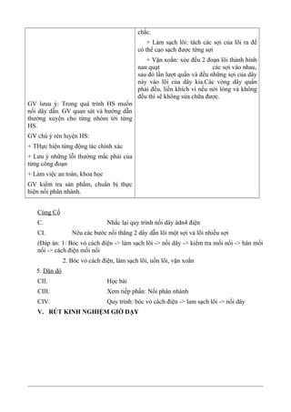 GV lưuu ý: Trong quá trình HS muốn
nối dây dẫn. GV quan sát và hướng dẫn
thường xuyên cho từng nhóm tới từng
HS.
GV chú ý rèn luyện HS:
+ THực hiện từng động tác chính xác
+ Lưu ý những lỗi thường mắc phải của
từng công đoạn
+ Làm việc an toàn, khoa học
GV kiểm tra sản phẩm, chuẩn bị thực
hiện nối phân nhánh.
chắc.
+ Làm sạch lõi: tách các sợi của lõi ra để
có thể cạo sạch được từng sợi
+ Vặn xoắn: xòe đều 2 đoạn lõi thành hình
nan quạt các sợi vào nhau,
sau đó lần lượt quấn và đều những sợi của dây
này vào lõi của dây kia.Các vòng dây quấn
phải đều, liền khích vì nếu nới lỏng và không
đều thì sẽ không sửa chữa được.
Củng Cố
C. Nhắc lại quy trình nối dây âdn4 điện
CI. Nêu các bước nối thẳng 2 dây dẫn lõi một sợi và lõi nhiều sợi
(Đáp án: 1: Bóc vỏ cách điện -> làm sạch lõi -> nối dây -> kiểm tra mối nối -> hàn mối
nối -> cách điện mối nối
2. Bóc vỏ cách điện, làm sạch lõi, uốn lõi, vặn xoắn
5. Dặn dò
CII. Học bài
CIII. Xem tiếp phần: Nối phân nhánh
CIV. Quy trình: bóc vỏ cách điện -> lam sạch lõi -> nối dây
V. RÚT KINH NGHIỆM GIỜ DẠY
 