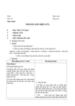 Tuần: Ngày soạn:
Tiết: 10 Ngày dạy:
Thực hành
NỐI DÂY DẪN ĐIỆN (TT)
0 MỤC TIÊU CẦN ĐẠT
1 TRỌNG TÂM
2 CHUẨN BỊ
3 TIẾN TRÌNH LÊN LỚP
0 Ổn định: kiểm diện
1 KTBC:
1/ Quy trình nối dây dẫn điện?
2/ Nêu các bước nối thẳng 2 dây dẫn lõi một sợi và lõi nhiều sợi?
(Đáp án: 1: Bóc vỏ cách điện -> làm sạch lõi -> nối dây -> kiểm rta mối nối -> hàn mối
nối -> cách điện mối nối
2. Bóc vỏ cách điện, làm sạch lõi, uốn lõi, vặn xoắn)
2 Bài mới:
Hoạt động của GV và HS Nội dung bài học
Hoạt động 3
Nối phân nhánh (nối rẽ)
Gvhướng dẫn HS quy trình nối phân
nhánh giống như nối nối tiếp: bóc cỏ
cách điện -> làm sạch lõi ->nối dây ->
kiểm tra mối nối -> hàn mối nối -> cách
điện mối nối.
GV làm mẫu những thao tác, hình thành
kỹ năng mới là nối dây, các bước tiến
hành sau: 0 Dây lõi đơn
CV. Bóc vỏ cách điện: Bóc vỏ phần dây
chính một đoạn đủ 7-8 vòng của dây nhánh.
Đầu dây nhánh được bóc vỏ tùy theo tiết diện
lõi sao cho có thể xoắn được từ 6 đến 7 vòng
để mối nối đủ chắc.
CVI. Làm sạch lõi: Dùng giấy ráp
đánh sạch lớp men cho tới khi thấy ánh kim để
 